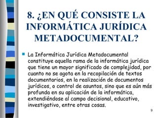 8. ¿EN QUÉ CONSISTE LA
    INFORMÁTICA JURÍDICA
      METADOCUMENTAL?
   La Informática Jurídica Metadocumental
    constituye aquella rama de la informática jurídica
    que tiene un mayor significado de complejidad, por
    cuanto no se agota en la recopilación de textos
    documentarios, en la realización de documentos
    jurídicos, o control de asuntos, sino que es aún más
    profunda en su aplicación de la informática,
    extendiéndose al campo decisional, educativo,
    investigativo, entre otras cosas.
                                                       9
 
