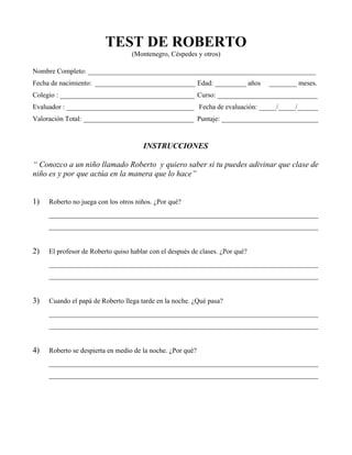 TEST DE ROBERTO
                                  (Montenegro, Céspedes y otros)

Nombre Completo: __________________________________________________________________
Fecha de nacimiento: _____________________________ Edad: _________ años        ________ meses.
Colegio : _______________________________________ Curso: _____________________________
Evaluador : _____________________________________ Fecha de evaluación: _____/_____/______
Valoración Total: ________________________________ Puntaje: ____________________________


                                      INSTRUCCIONES

“ Conozco a un niño llamado Roberto y quiero saber si tu puedes adivinar que clase de
niño es y por que actúa en la manera que lo hace”


1)   Roberto no juega con los otros niños. ¿Por qué?
     ______________________________________________________________________________
     ______________________________________________________________________________


2)   El profesor de Roberto quiso hablar con el después de clases. ¿Por qué?
     ______________________________________________________________________________
     ______________________________________________________________________________


3)   Cuando el papá de Roberto llega tarde en la noche. ¿Qué pasa?
     ______________________________________________________________________________
     ______________________________________________________________________________


4)   Roberto se despierta en medio de la noche. ¿Por qué?
     ______________________________________________________________________________
     ______________________________________________________________________________
 