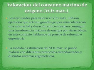  Los test usados para valorar el VO2 máx. utilizan
 ejercicios que activan grandes grupos musculares con
 una intensidad y duración suficientes para conseguir
 una transferencia máxima de energía por vía aeróbica;
 en este contexto hablamos de prueba de esfuerzo o
 ergometría.

 La medida o estimación del VO2 máx. se puede
 realizar con diferentes protocolos estandarizados y
 distintos sistemas ergométricos.
 