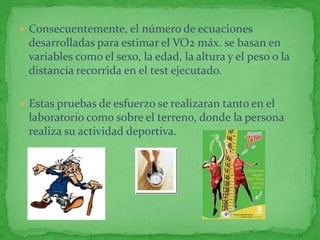  Consecuentemente, el número de ecuaciones
 desarrolladas para estimar el VO2 máx. se basan en
 variables como el sexo, la edad, la altura y el peso o la
 distancia recorrida en el test ejecutado.

 Estas pruebas de esfuerzo se realizaran tanto en el
 laboratorio como sobre el terreno, donde la persona
 realiza su actividad deportiva.
 