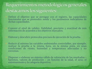  Definir el objetivo que se persigue con el registro, las capacidades
  funcionales que se pretenden medir y los parámetros indicadores de
  dichas capacidades.

 Conocer el nivel de validez, fiabilidad, precisión y exactitud de más
  información de acuerdos a los objetivos marcados.

 Elaborar y descubrir protocolos precisos de ejecución de la prueba.

 Reducir al mínimo las variables ambientales controlables, por ejemplo,
  realizar la prueba a la misma hora, en la misma pista, en unas
  condiciones de viento, humedad y temperatura adecuadas y no
  extremas.

 Disponer o elaborar un sistema válido de valoración de los resultados –
  haremos, valores de predicción – en función de la edad, el sexo, el
  entrenamiento y la categoría deportiva.
 