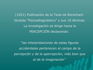 (1921) Publicación de la Tesis de Rorschach
titulada “Psicoadiagnóstico” y sus 10 láminas.
La investigación se dirige hacia la
PERCEPCIÓN declarando:
“las interpretaciones de estas figuras
accidentales pertenecen al campo de la
percepción y de la apercepción, más bien que
al de la imaginación”
 