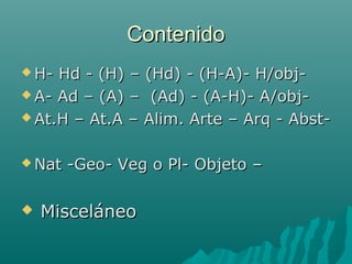 ContenidoContenido
 H- Hd - (H) – (Hd) - (H-A)- H/obj-H- Hd - (H) – (Hd) - (H-A)- H/obj-
 A- Ad – (A) – (Ad) - (A-H)- A/obj-A- Ad – (A) – (Ad) - (A-H)- A/obj-
 At.H – At.A – Alim. Arte – Arq - Abst-At.H – At.A – Alim. Arte – Arq - Abst-
 Nat -Geo- Veg o Pl- Objeto –Nat -Geo- Veg o Pl- Objeto –
 MisceláneoMisceláneo
 