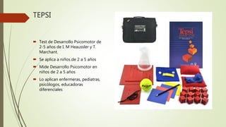 TEPSI
Test de Desarrollo Psicomotor de
2-5 años de I. M Heaussler y T.
Marchant.
Se aplica a niños de 2 a 5 años
Mide Desarrollo Psicomotor en
niños de 2 a 5 años
Lo aplican enfermeras, pediatras,
psicólogos, educadoras
diferenciales