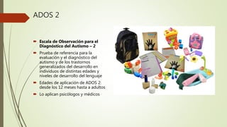 ADOS 2
Escala de Observación para el
Diagnóstico del Autismo – 2
Prueba de referencia para la
evaluación y el diagnóstico del
autismo y de los trastornos
generalizados del desarrollo en
individuos de distintas edades y
niveles de desarrollo del lenguaje
Edades de aplicación de ADOS 2:
desde los 12 meses hasta a adultos
Lo aplican psicólogos y médicos