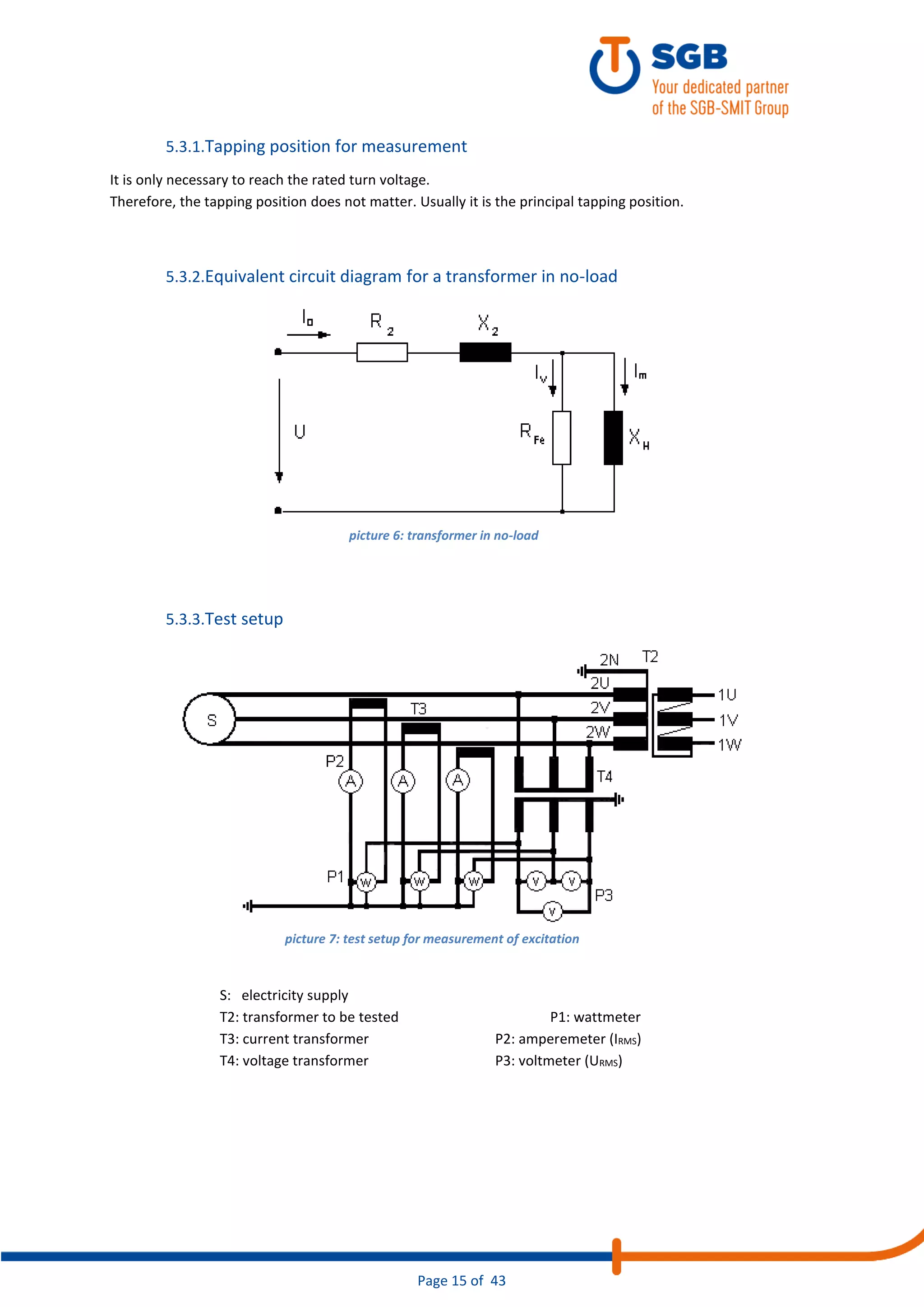 Page 15 of 43
5.3.1.Tapping position for measurement
It is only necessary to reach the rated turn voltage.
Therefore, the tapping position does not matter. Usually it is the principal tapping position.
5.3.2.Equivalent circuit diagram for a transformer in no-load
5.3.3.Test setup
S: electricity supply
T2: transformer to be tested P1: wattmeter
T3: current transformer P2: amperemeter (IRMS)
T4: voltage transformer P3: voltmeter (URMS)
picture 6: transformer in no-load
picture 7: test setup for measurement of excitation
 