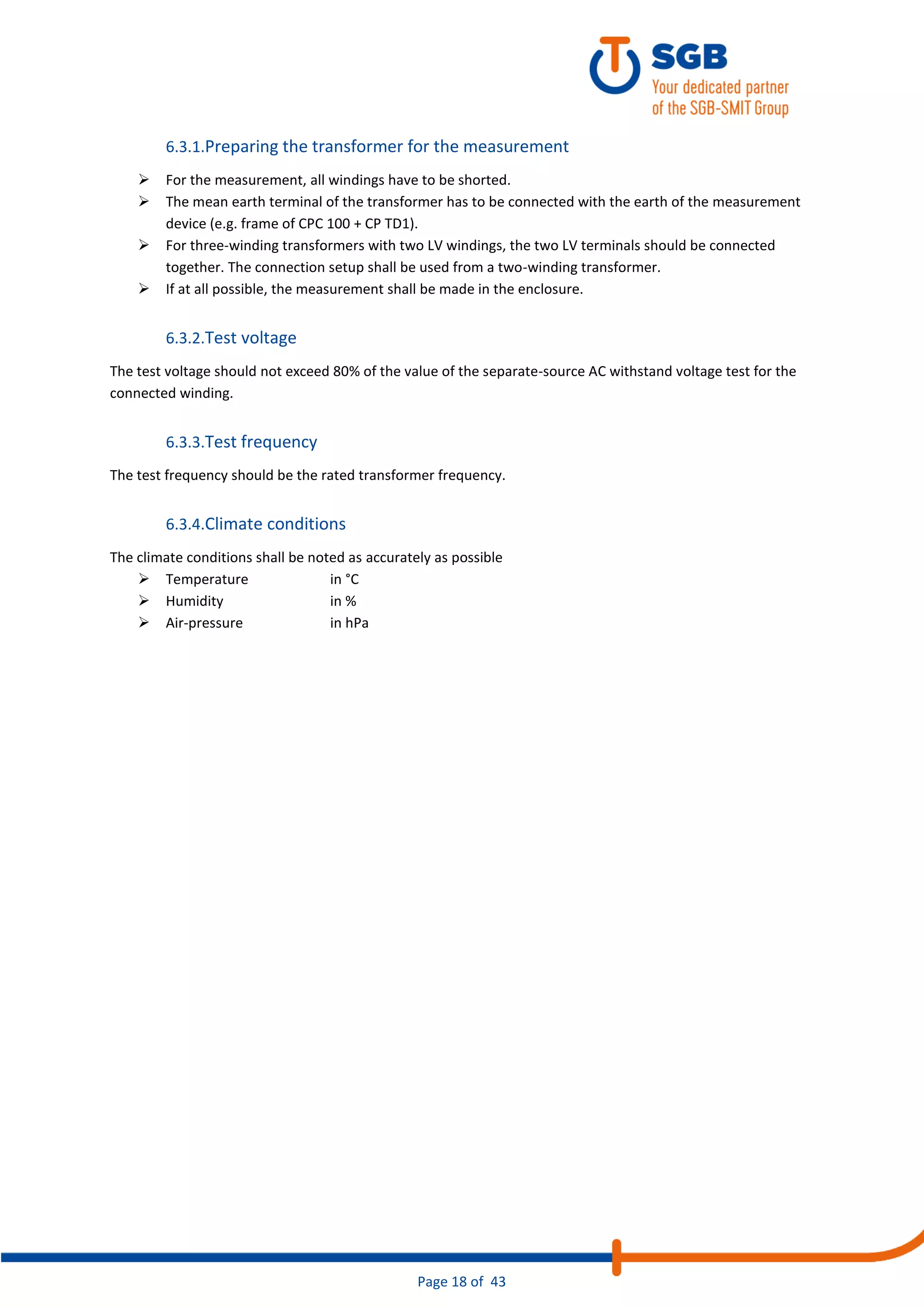 Page 18 of 43
6.3.1.Preparing the transformer for the measurement
➢ For the measurement, all windings have to be shorted.
➢ The mean earth terminal of the transformer has to be connected with the earth of the measurement
device (e.g. frame of CPC 100 + CP TD1).
➢ For three-winding transformers with two LV windings, the two LV terminals should be connected
together. The connection setup shall be used from a two-winding transformer.
➢ If at all possible, the measurement shall be made in the enclosure.
6.3.2.Test voltage
The test voltage should not exceed 80% of the value of the separate-source AC withstand voltage test for the
connected winding.
6.3.3.Test frequency
The test frequency should be the rated transformer frequency.
6.3.4.Climate conditions
The climate conditions shall be noted as accurately as possible
➢ Temperature in °C
➢ Humidity in %
➢ Air-pressure in hPa
 