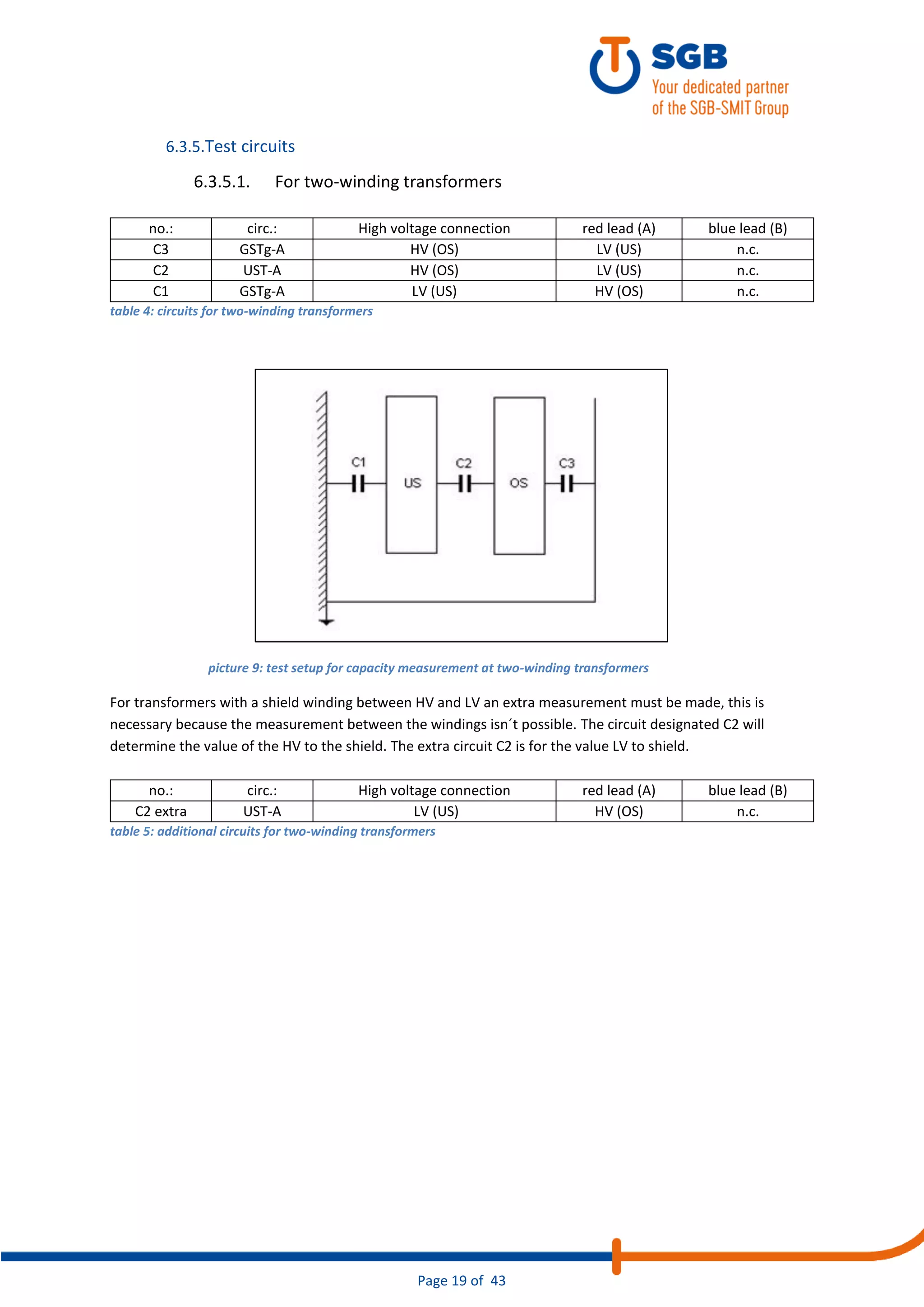 Page 19 of 43
6.3.5.Test circuits
6.3.5.1. For two-winding transformers
no.: circ.: High voltage connection red lead (A) blue lead (B)
C3 GSTg-A HV (OS) LV (US) n.c.
C2 UST-A HV (OS) LV (US) n.c.
C1 GSTg-A LV (US) HV (OS) n.c.
table 4: circuits for two-winding transformers
For transformers with a shield winding between HV and LV an extra measurement must be made, this is
necessary because the measurement between the windings isn´t possible. The circuit designated C2 will
determine the value of the HV to the shield. The extra circuit C2 is for the value LV to shield.
no.: circ.: High voltage connection red lead (A) blue lead (B)
C2 extra UST-A LV (US) HV (OS) n.c.
table 5: additional circuits for two-winding transformers
picture 9: test setup for capacity measurement at two-winding transformers
 