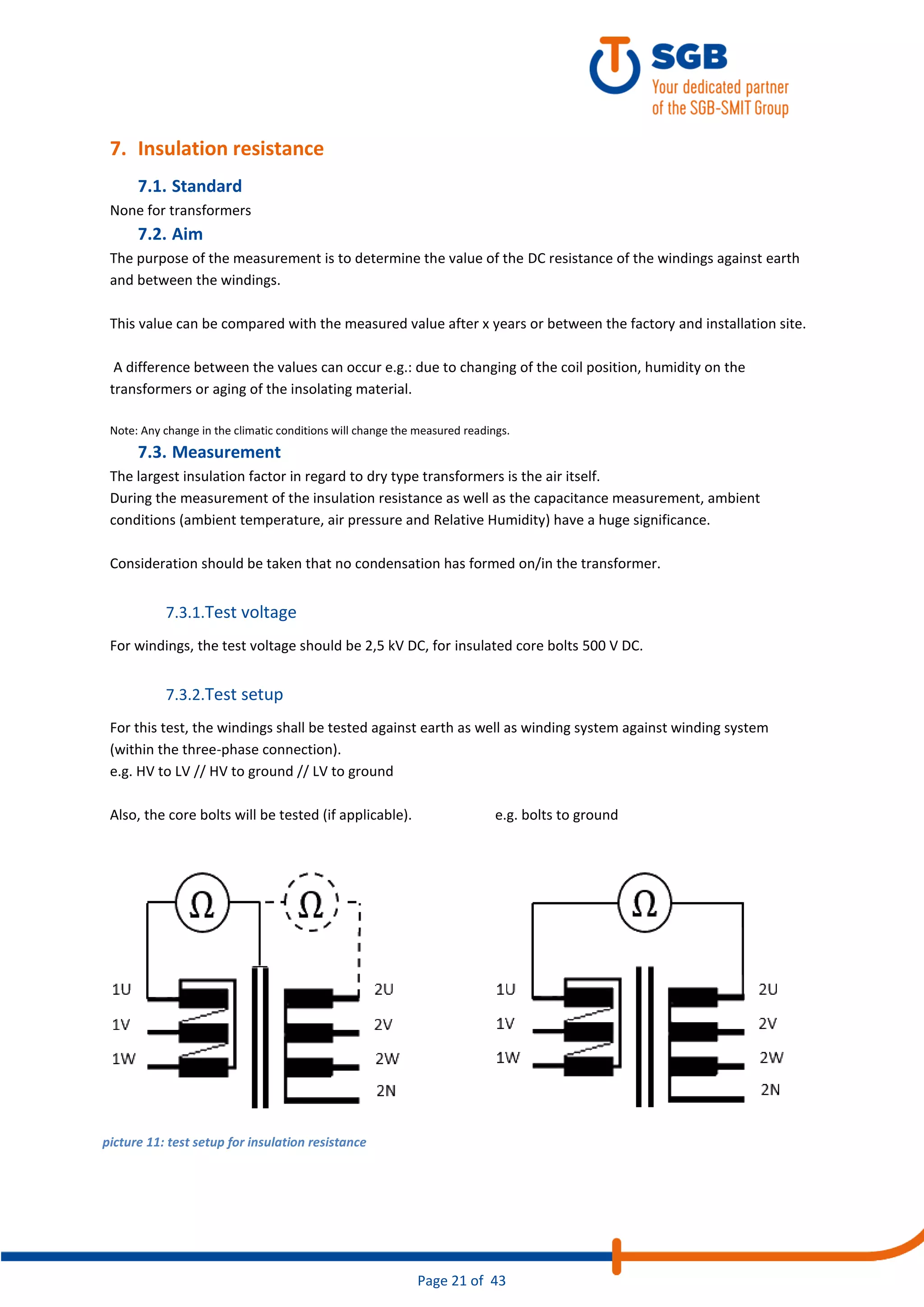 Page 21 of 43
7. Insulation resistance
7.1. Standard
None for transformers
7.2. Aim
The purpose of the measurement is to determine the value of the DC resistance of the windings against earth
and between the windings.
This value can be compared with the measured value after x years or between the factory and installation site.
A difference between the values can occur e.g.: due to changing of the coil position, humidity on the
transformers or aging of the insolating material.
Note: Any change in the climatic conditions will change the measured readings.
7.3. Measurement
The largest insulation factor in regard to dry type transformers is the air itself.
During the measurement of the insulation resistance as well as the capacitance measurement, ambient
conditions (ambient temperature, air pressure and Relative Humidity) have a huge significance.
Consideration should be taken that no condensation has formed on/in the transformer.
7.3.1.Test voltage
For windings, the test voltage should be 2,5 kV DC, for insulated core bolts 500 V DC.
7.3.2.Test setup
For this test, the windings shall be tested against earth as well as winding system against winding system
(within the three-phase connection).
e.g. HV to LV // HV to ground // LV to ground
Also, the core bolts will be tested (if applicable). e.g. bolts to ground
picture 11: test setup for insulation resistance
 