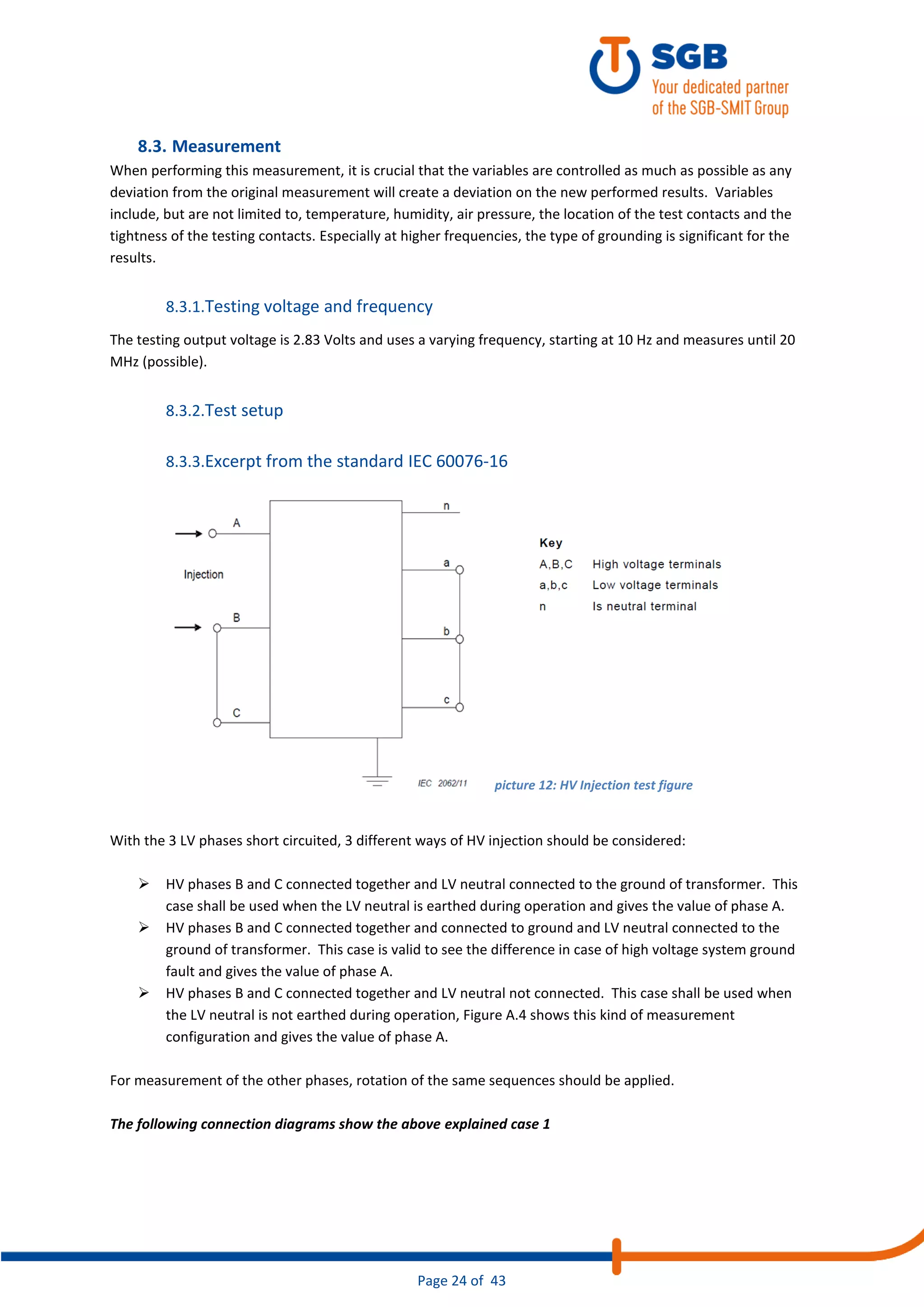 Page 24 of 43
8.3. Measurement
When performing this measurement, it is crucial that the variables are controlled as much as possible as any
deviation from the original measurement will create a deviation on the new performed results. Variables
include, but are not limited to, temperature, humidity, air pressure, the location of the test contacts and the
tightness of the testing contacts. Especially at higher frequencies, the type of grounding is significant for the
results.
8.3.1.Testing voltage and frequency
The testing output voltage is 2.83 Volts and uses a varying frequency, starting at 10 Hz and measures until 20
MHz (possible).
8.3.2.Test setup
8.3.3.Excerpt from the standard IEC 60076-16
With the 3 LV phases short circuited, 3 different ways of HV injection should be considered:
➢ HV phases B and C connected together and LV neutral connected to the ground of transformer. This
case shall be used when the LV neutral is earthed during operation and gives the value of phase A.
➢ HV phases B and C connected together and connected to ground and LV neutral connected to the
ground of transformer. This case is valid to see the difference in case of high voltage system ground
fault and gives the value of phase A.
➢ HV phases B and C connected together and LV neutral not connected. This case shall be used when
the LV neutral is not earthed during operation, Figure A.4 shows this kind of measurement
configuration and gives the value of phase A.
For measurement of the other phases, rotation of the same sequences should be applied.
The following connection diagrams show the above explained case 1
picture 12: HV Injection test figure
 