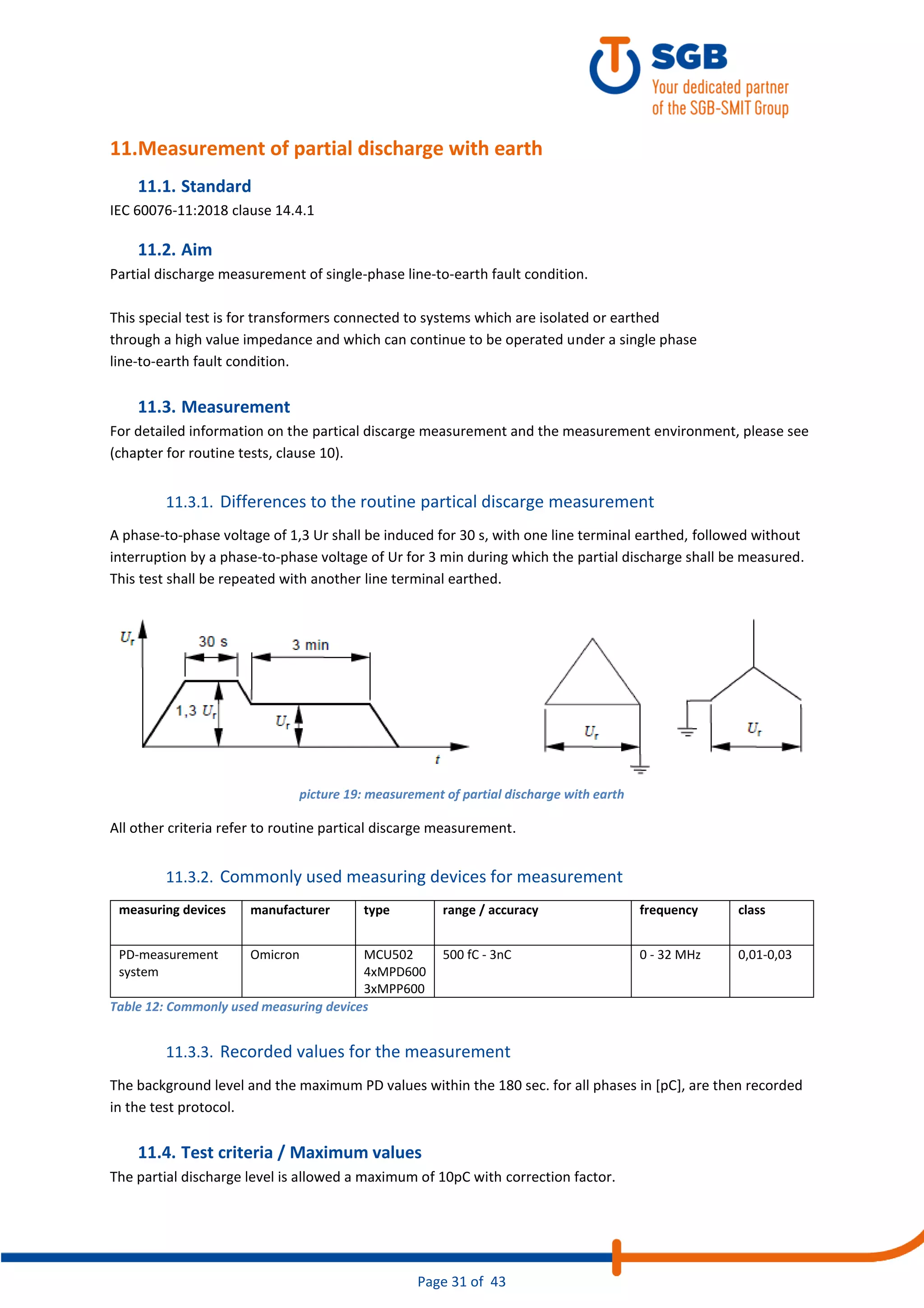 Page 31 of 43
11.Measurement of partial discharge with earth
11.1. Standard
IEC 60076-11:2018 clause 14.4.1
11.2. Aim
Partial discharge measurement of single-phase line-to-earth fault condition.
This special test is for transformers connected to systems which are isolated or earthed
through a high value impedance and which can continue to be operated under a single phase
line-to-earth fault condition.
11.3. Measurement
For detailed information on the partical discarge measurement and the measurement environment, please see
(chapter for routine tests, clause 10).
11.3.1. Differences to the routine partical discarge measurement
A phase-to-phase voltage of 1,3 Ur shall be induced for 30 s, with one line terminal earthed, followed without
interruption by a phase-to-phase voltage of Ur for 3 min during which the partial discharge shall be measured.
This test shall be repeated with another line terminal earthed.
picture 19: measurement of partial discharge with earth
All other criteria refer to routine partical discarge measurement.
11.3.2. Commonly used measuring devices for measurement
measuring devices manufacturer type range / accuracy frequency class
PD-measurement
system
Omicron MCU502
4xMPD600
3xMPP600
500 fC - 3nC 0 - 32 MHz 0,01-0,03
Table 12: Commonly used measuring devices
11.3.3. Recorded values for the measurement
The background level and the maximum PD values within the 180 sec. for all phases in [pC], are then recorded
in the test protocol.
11.4. Test criteria / Maximum values
The partial discharge level is allowed a maximum of 10pC with correction factor.
 