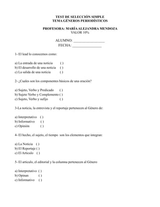 TEST DE SELECCIÓN SIMPLE
TEMA GÉNEROS PERIODÍSTICOS
PROFESORA: MARÍAALEJANDRA MENDOZA
VALOR 10%
ALUMNO: _________________
FECHA: ________________
1- El lead lo conocemos como:
a) La entrada de una noticia ( )
b) El desarrollo de una noticia ( )
c) La salida de una noticia ( )
2- ¿Cuales son los componentes básicos de una oración?
a) Sujeto, Verbo y Predicado ( )
b) Sujeto Verbo y Complemento ( )
c) Sujeto, Verbo y sufijo ( )
3-La noticia, la entrevista y el reportaje pertenecen al Género de:
a) Interpretativo ( )
b) Informativo ( )
c) Opinión ( )
4- El hecho, el sujeto, el tiempo son los elementos que integran:
a) La Noticia ( )
b) El Reportaje ( )
c) El Articulo ( )
5- El articulo, el editorial y la columna pertenecen al Género
a) Interpretativo ( )
b) Opinan ( )
c) Informativo ( )