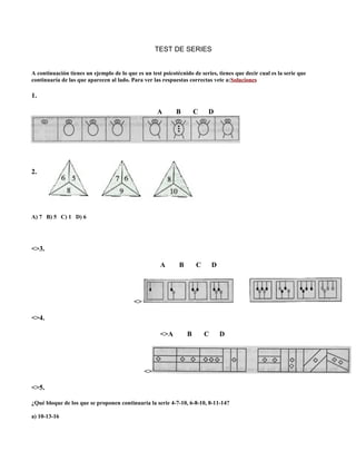 TEST DE SERIES
A continuación tienes un ejemplo de lo que es un test psicotécnido de series, tienes que decir cual es la serie que
continuaría de las que aparecen al lado. Para ver las respuestas correctas vete a:Soluciones
1.
A B C D
2.
A) 7 B) 5 C) 1 D) 6
<>3.
A B C D
<>
<>4.
<>A B C D
<>
<>5.
¿Qué bloque de los que se proponen continuaría la serie 4-7-10, 6-8-10, 8-11-14?
a) 10-13-16
 