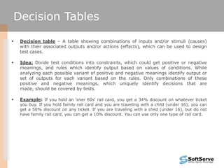  Decision table – A table showing combinations of inputs and/or stimuli (causes)
with their associated outputs and/or actions (effects), which can be used to design
test cases.
 Idea: Divide test conditions into constraints, which could get positive or negative
meanings, and rules which identify output based on values of conditions. While
analyzing each possible variant of positive and negative meanings identify output or
set of outputs for each variant based on the rules. Only combinations of these
positive and negative meanings, which uniquely identify decisions that are
made, should be covered by tests.
 Example: If you hold an 'over 60s' rail card, you get a 34% discount on whatever ticket
you buy. If you hold family rail card and you are traveling with a child (under 16), you can
get a 50% discount on any ticket. If you are traveling with a child (under 16), but do not
have family rail card, you can get a 10% discount. You can use only one type of rail card.
Decision Tables
 