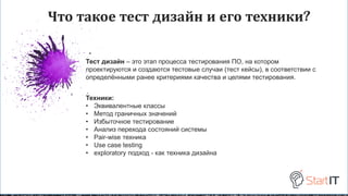 Что такое тест дизайн и его техники?
Тест дизайн – это этап процесса тестирования ПО, на котором
проектируются и создаются тестовые случаи (тест кейсы), в соответствии с
определёнными ранее критериями качества и целями тестирования.
Техники:
• Эквивалентные классы
• Метод граничных значений
• Избыточное тестирование
• Анализ перехода состояний системы
• Pair-wise техника
• Use case testing
• exploratory подход - как техника дизайна