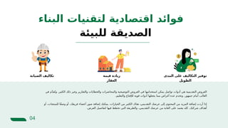 ‫البناء‬ ‫لتقنيات‬ ‫اقتصادية‬ ‫فوائد‬
04
‫في‬ ‫م‬َّ‫د‬‫ق‬ُ‫وت‬ .‫الكثير‬ ‫ذلك‬ ‫وغير‬ ‫والتقارير‬ ‫والخطابات‬ ‫والمحاضرات‬ ‫التوضيحية‬ ‫العروض‬ ‫في‬ ‫استخدامها‬ ‫يمكن‬ ‫تواصل‬ ‫أدوات‬ ‫هي‬ ‫التقديمية‬ ‫العروض‬
.‫والتعليم‬ ‫لإلقناع‬ ‫قوية‬ ‫أدوات‬ ‫يجعلها‬ ‫مما‬ ‫أغراض‬ ‫عدة‬ ‫وتخدم‬ .‫جمهور‬ ‫أمام‬ ‫الغالب‬
‫أو‬ ،‫للمنتجات‬ ‫ًا‬‫ف‬‫وص‬ ‫أو‬ ،‫فريقك‬ ‫أعضاء‬ ‫صور‬ ‫إضافة‬ ‫يمكنك‬ .‫الخيارات‬ ‫من‬ ‫الكثير‬ ‫هناك‬ ،‫التقديمي‬ ‫عرضك‬ ‫إلى‬ ‫المحتوى‬ ‫من‬ ‫المزيد‬ ‫إضافة‬ ‫أردت‬ ‫إذا‬
.‫العرض‬ ‫لتفاصيل‬ ‫فيها‬ ‫تخطط‬ ‫التي‬ ‫والطريقة‬ ،‫التقديمي‬ ‫عرضك‬ ‫من‬ ‫الغاية‬ ‫على‬ ‫يعتمد‬ ‫كله‬ .‫شركتك‬ ‫أهداف‬
‫للبيئة‬ ‫الصديقة‬
‫المدى‬ ‫على‬ ‫التكاليف‬ ‫توفير‬
‫الطويل‬
‫قيمة‬ ‫زيادة‬
‫العقار‬
‫الصيانة‬ ‫تكاليف‬
 