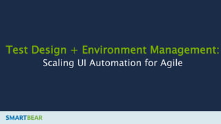 Test Design + Environment Management:
Scaling UI Automation for Agile
 