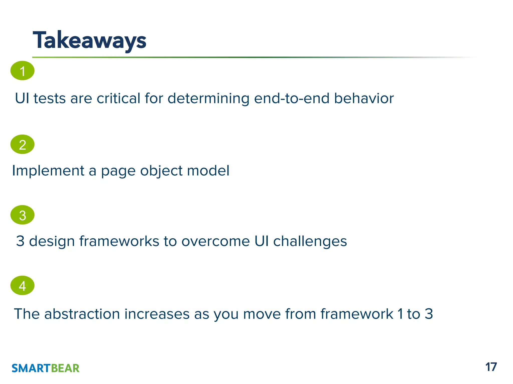 17
Takeaways
1
UI tests are critical for determining end-to-end behavior
2
Implement a page object model
4
The abstraction increases as you move from framework 1 to 3
3
3 design frameworks to overcome UI challenges