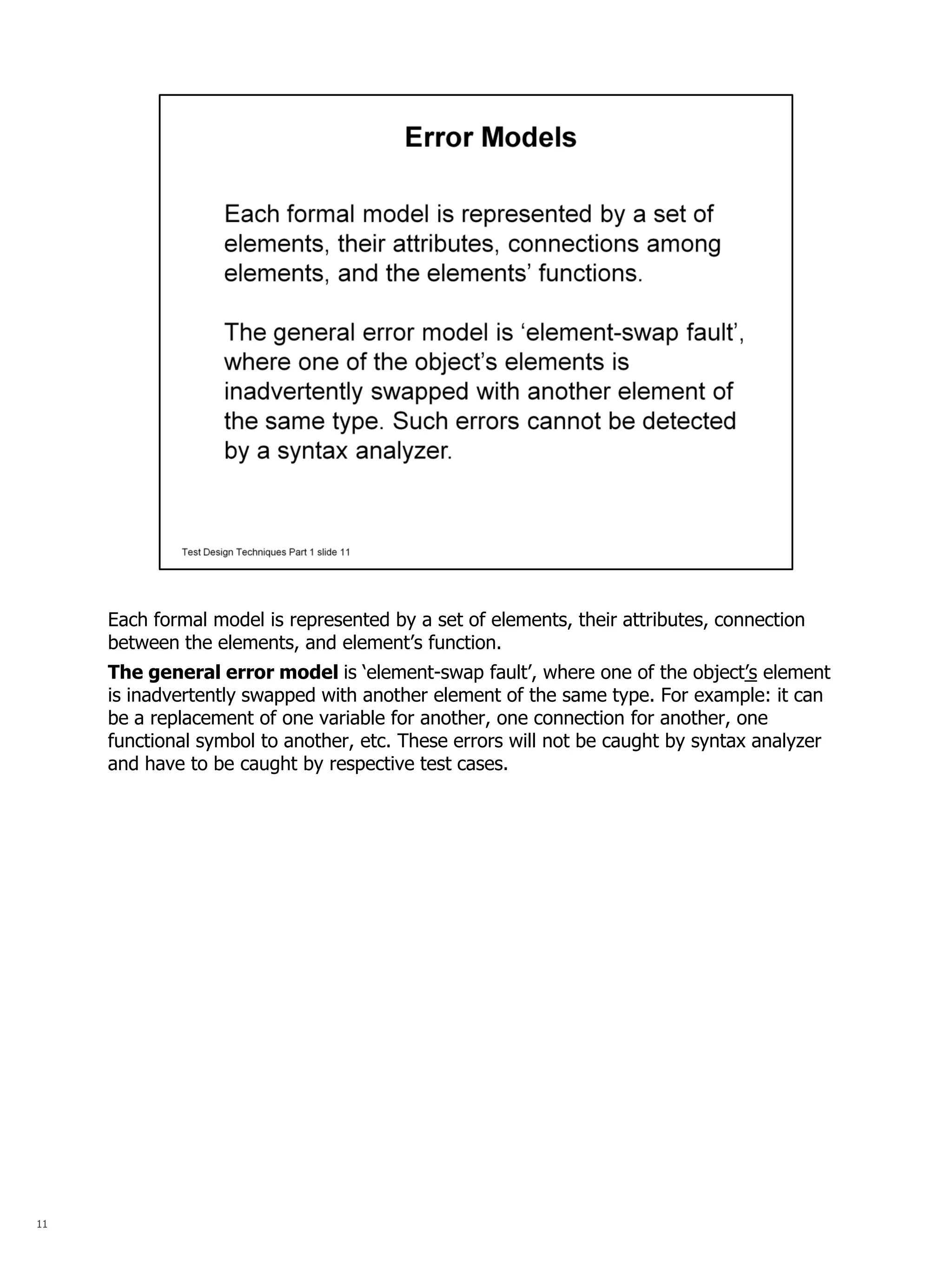 11 
Each formal model is represented by a set of elements, their attributes, connection between the elements, and element’s function. 
The general error model is ‘element-swap fault’, where one of the object’s element is inadvertently swapped with another element of the same type. For example: it can be a replacement of one variable for another, one connection for another, one functional symbol to another, etc. These errors will not be caught by syntax analyzer and have to be caught by respective test cases.  