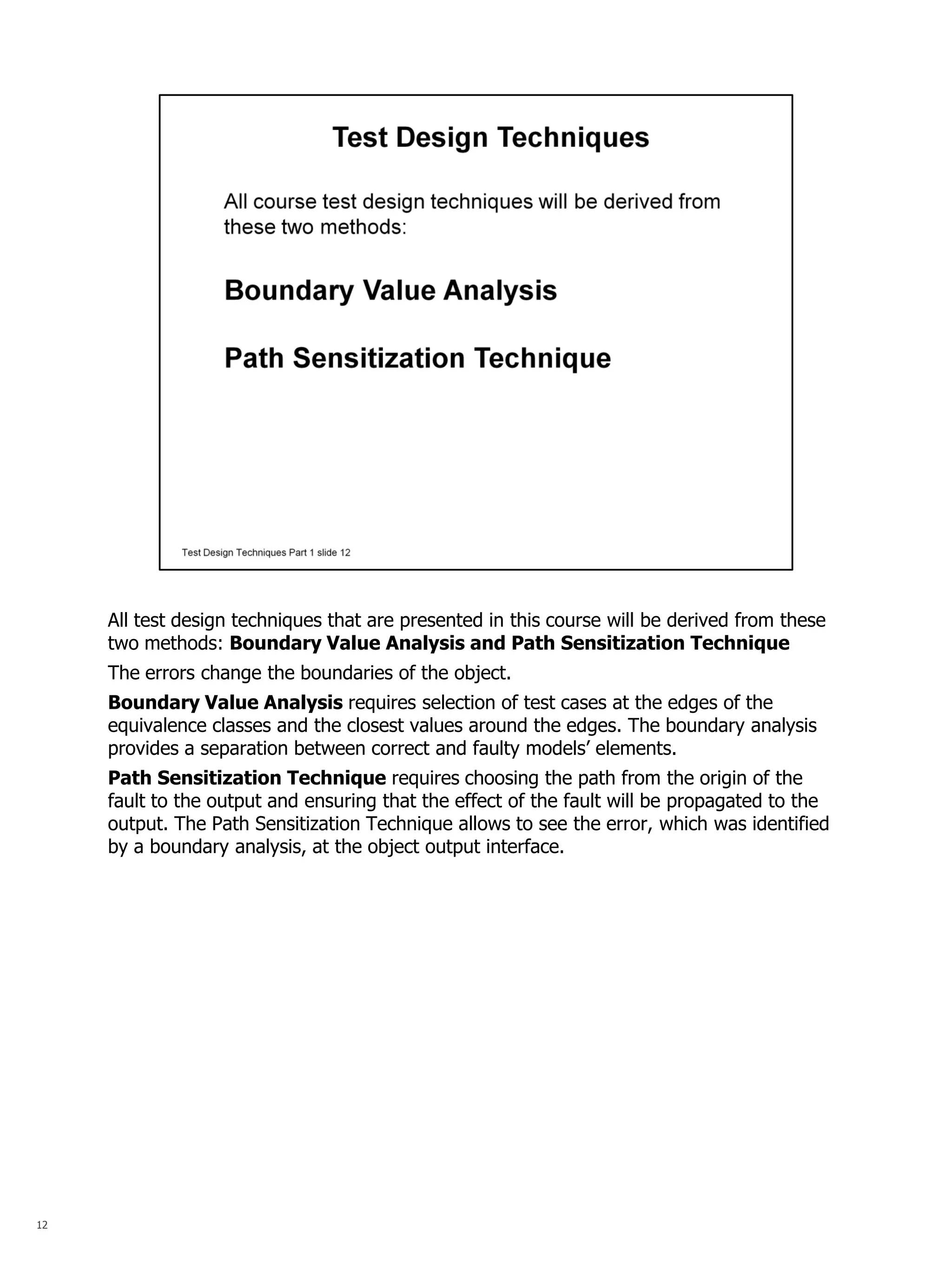 12 
All test design techniques that are presented in this course will be derived from these two methods: Boundary Value Analysis and Path Sensitization Technique 
The errors change the boundaries of the object. 
Boundary Value Analysis requires selection of test cases at the edges of the equivalence classes and the closest values around the edges. The boundary analysis provides a separation between correct and faulty models’ elements. 
Path Sensitization Technique requires choosing the path from the origin of the fault to the output and ensuring that the effect of the fault will be propagated to the output. The Path Sensitization Technique allows to see the error, which was identified by a boundary analysis, at the object output interface.  