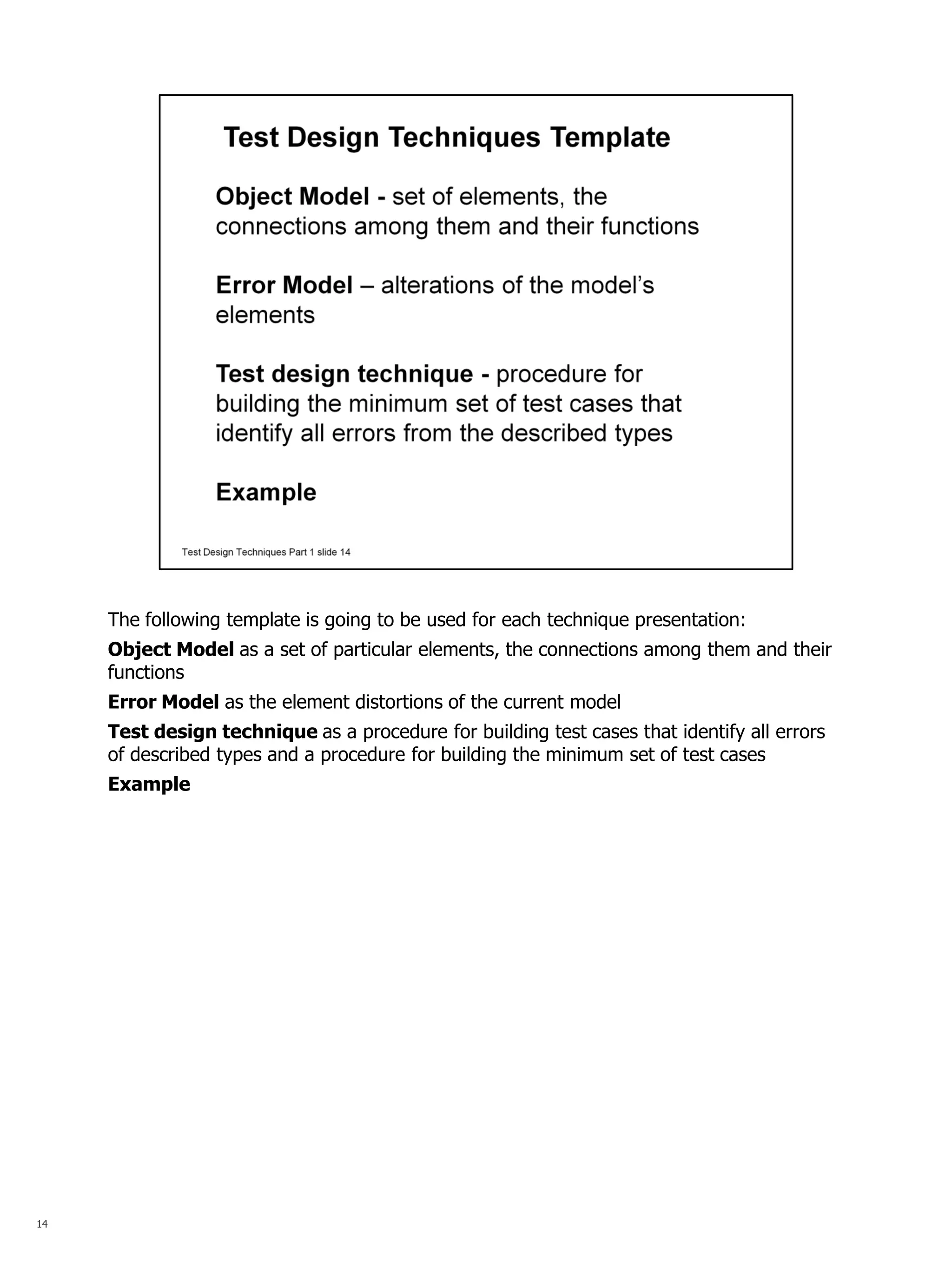 14 
The following template is going to be used for each technique presentation: 
Object Model as a set of particular elements, the connections among them and their functions 
Error Model as the element distortions of the current model 
Test design technique as a procedure for building test cases that identify all errors of described types and a procedure for building the minimum set of test cases 
Example  