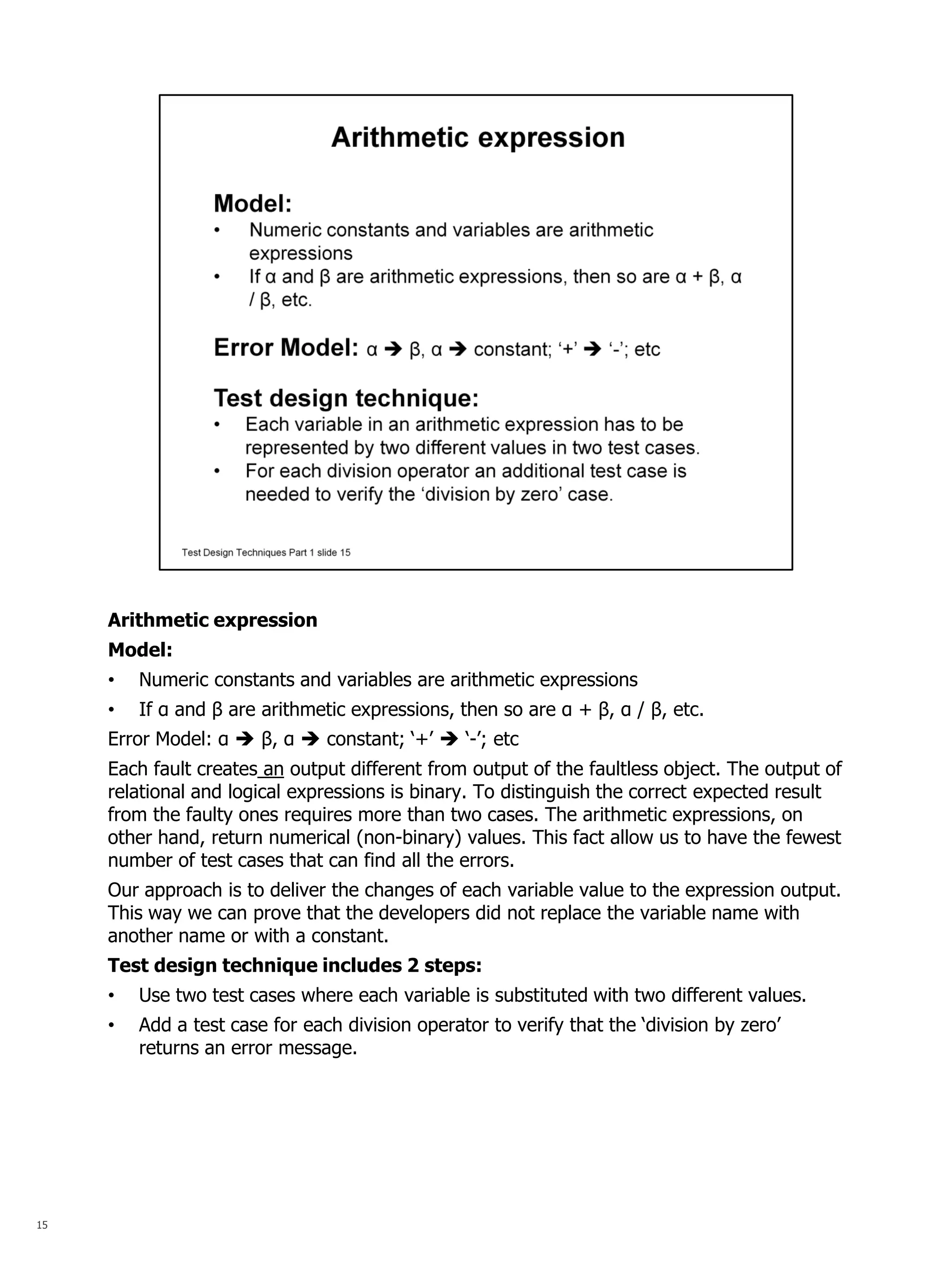15 
Arithmetic expression Model: 
•Numeric constants and variables are arithmetic expressions 
•If α and β are arithmetic expressions, then so are α + β, α / β, etc. Error Model: α  β, α  constant; ‘+’  ‘-’; etc Each fault creates an output different from output of the faultless object. The output of relational and logical expressions is binary. To distinguish the correct expected result from the faulty ones requires more than two cases. The arithmetic expressions, on other hand, return numerical (non-binary) values. This fact allow us to have the fewest number of test cases that can find all the errors. Our approach is to deliver the changes of each variable value to the expression output. This way we can prove that the developers did not replace the variable name with another name or with a constant. Test design technique includes 2 steps: 
•Use two test cases where each variable is substituted with two different values. 
•Add a test case for each division operator to verify that the ‘division by zero’ returns an error message.  