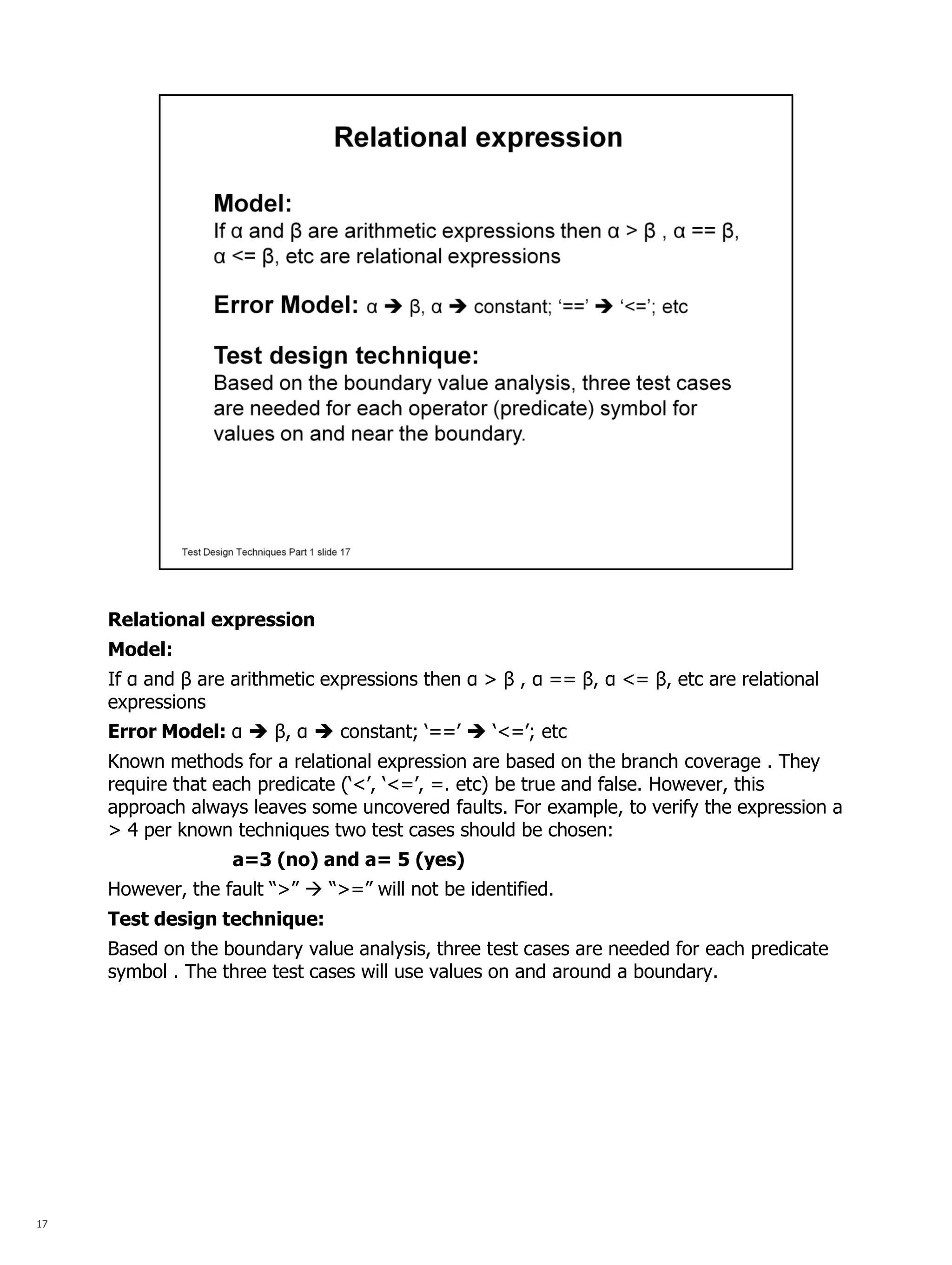 17 
Relational expression 
Model: 
If α and β are arithmetic expressions then α > β , α == β, α <= β, etc are relational expressions 
Error Model: α  β, α  constant; ‘==’  ‘<=’; etc 
Known methods for a relational expression are based on the branch coverage . They require that each predicate (‘<’, ‘<=’, =. etc) be true and false. However, this approach always leaves some uncovered faults. For example, to verify the expression a > 4 per known techniques two test cases should be chosen: 
a=3 (no) and a= 5 (yes) 
However, the fault “>”  “>=” will not be identified. 
Test design technique: 
Based on the boundary value analysis, three test cases are needed for each predicate symbol . The three test cases will use values on and around a boundary. 
 