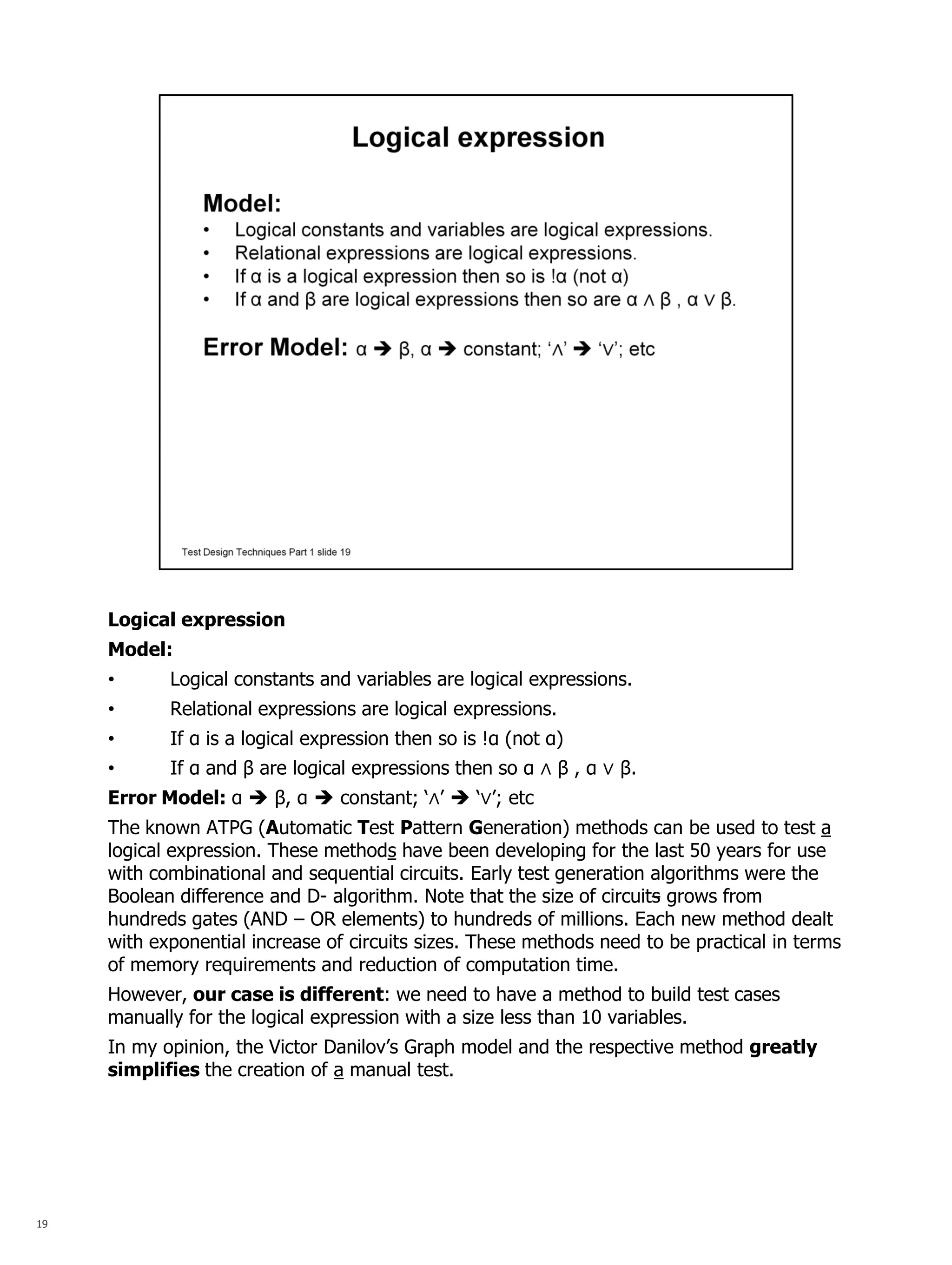 19 
Logical expression Model: 
•Logical constants and variables are logical expressions. 
•Relational expressions are logical expressions. 
•If α is a logical expression then so is !α (not α) 
•If α and β are logical expressions then so α ∧ β , α ∨ β. Error Model: α  β, α  constant; ‘∧’  ‘∨’; etc The known ATPG (Automatic Test Pattern Generation) methods can be used to test a logical expression. These methods have been developing for the last 50 years for use with combinational and sequential circuits. Early test generation algorithms were the Boolean difference and D- algorithm. Note that the size of circuits grows from hundreds gates (AND – OR elements) to hundreds of millions. Each new method dealt with exponential increase of circuits sizes. These methods need to be practical in terms of memory requirements and reduction of computation time. However, our case is different: we need to have a method to build test cases manually for the logical expression with a size less than 10 variables. In my opinion, the Victor Danilov’s Graph model and the respective method greatly simplifies the creation of a manual test.  