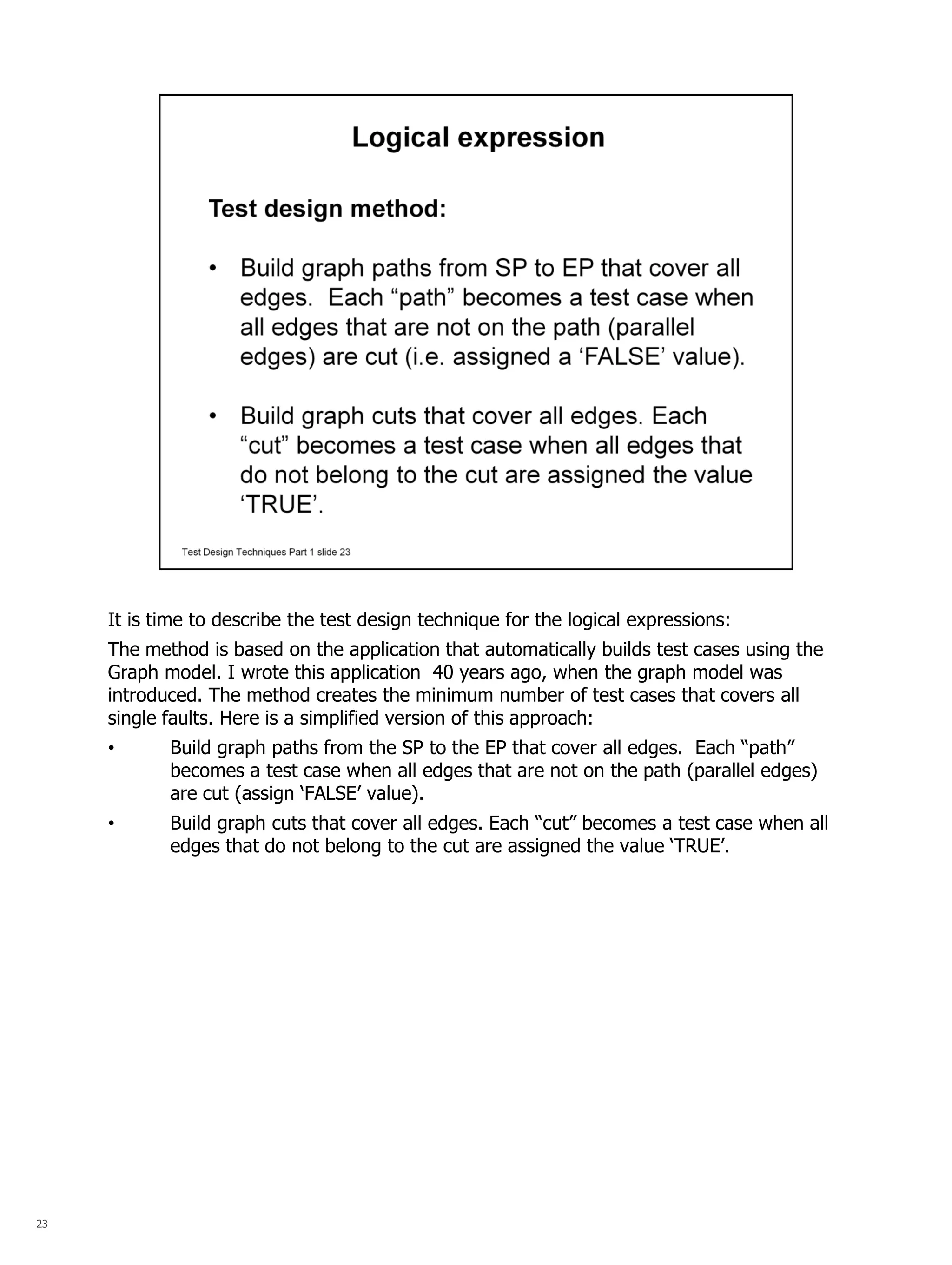 23 
It is time to describe the test design technique for the logical expressions: The method is based on the application that automatically builds test cases using the Graph model. I wrote this application 40 years ago, when the graph model was introduced. The method creates the minimum number of test cases that covers all single faults. Here is a simplified version of this approach: 
•Build graph paths from the SP to the EP that cover all edges. Each “path” becomes a test case when all edges that are not on the path (parallel edges) are cut (assign ‘FALSE’ value). 
•Build graph cuts that cover all edges. Each “cut” becomes a test case when all edges that do not belong to the cut are assigned the value ‘TRUE’.  