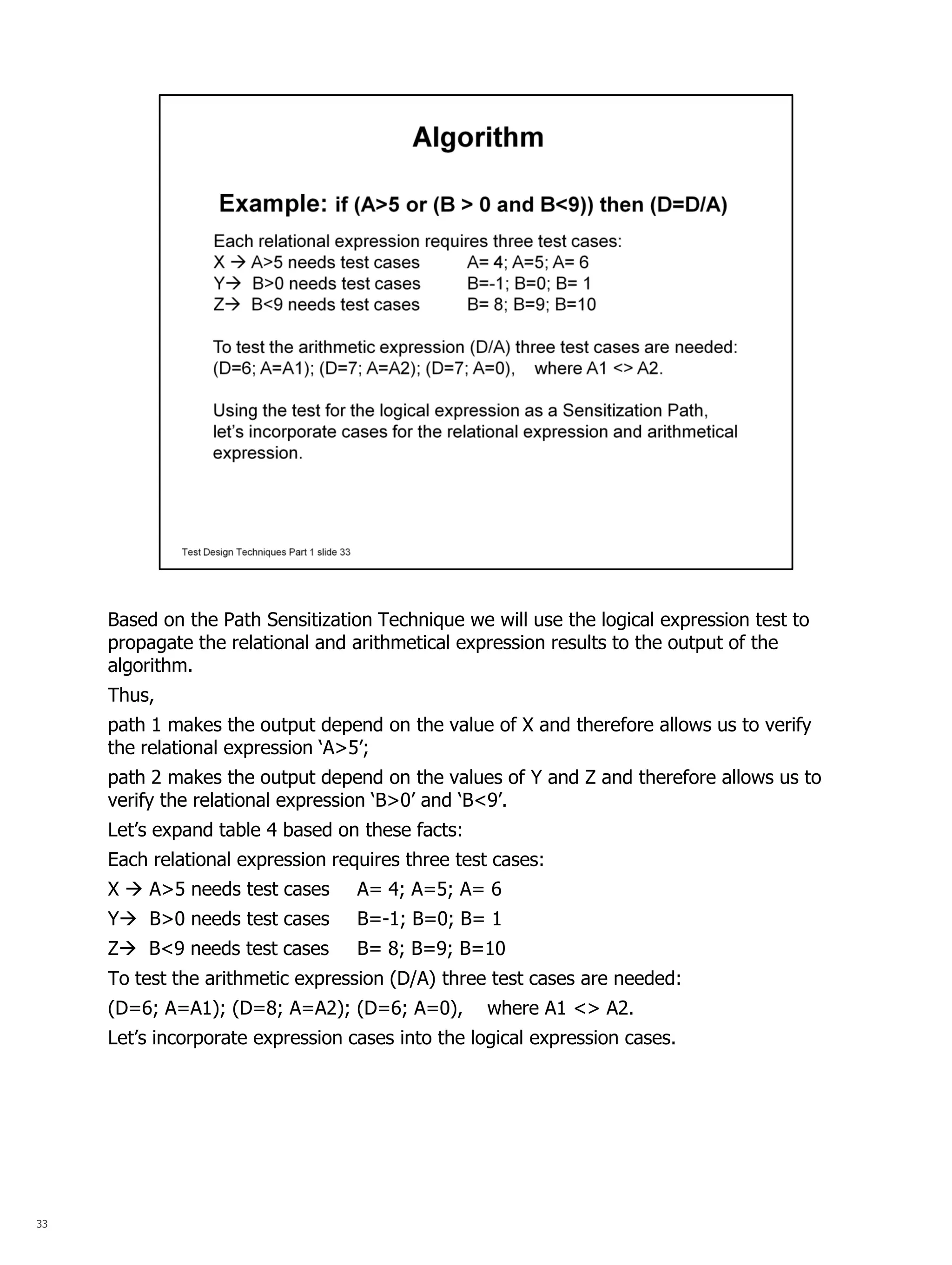 33 
Based on the Path Sensitization Technique we will use the logical expression test to propagate the relational and arithmetical expression results to the output of the algorithm. 
Thus, 
path 1 makes the output depend on the value of X and therefore allows us to verify the relational expression ‘A>5’; 
path 2 makes the output depend on the values of Y and Z and therefore allows us to verify the relational expression ‘B>0’ and ‘B<9’. 
Let’s expand table 4 based on these facts: 
Each relational expression requires three test cases: 
X  A>5 needs test cases A= 4; A=5; A= 6 
Y B>0 needs test cases B=-1; B=0; B= 1 
Z B<9 needs test cases B= 8; B=9; B=10 
To test the arithmetic expression (D/A) three test cases are needed: 
(D=6; A=A1); (D=8; A=A2); (D=6; A=0), where A1 <> A2. 
Let’s incorporate expression cases into the logical expression cases. 
 
