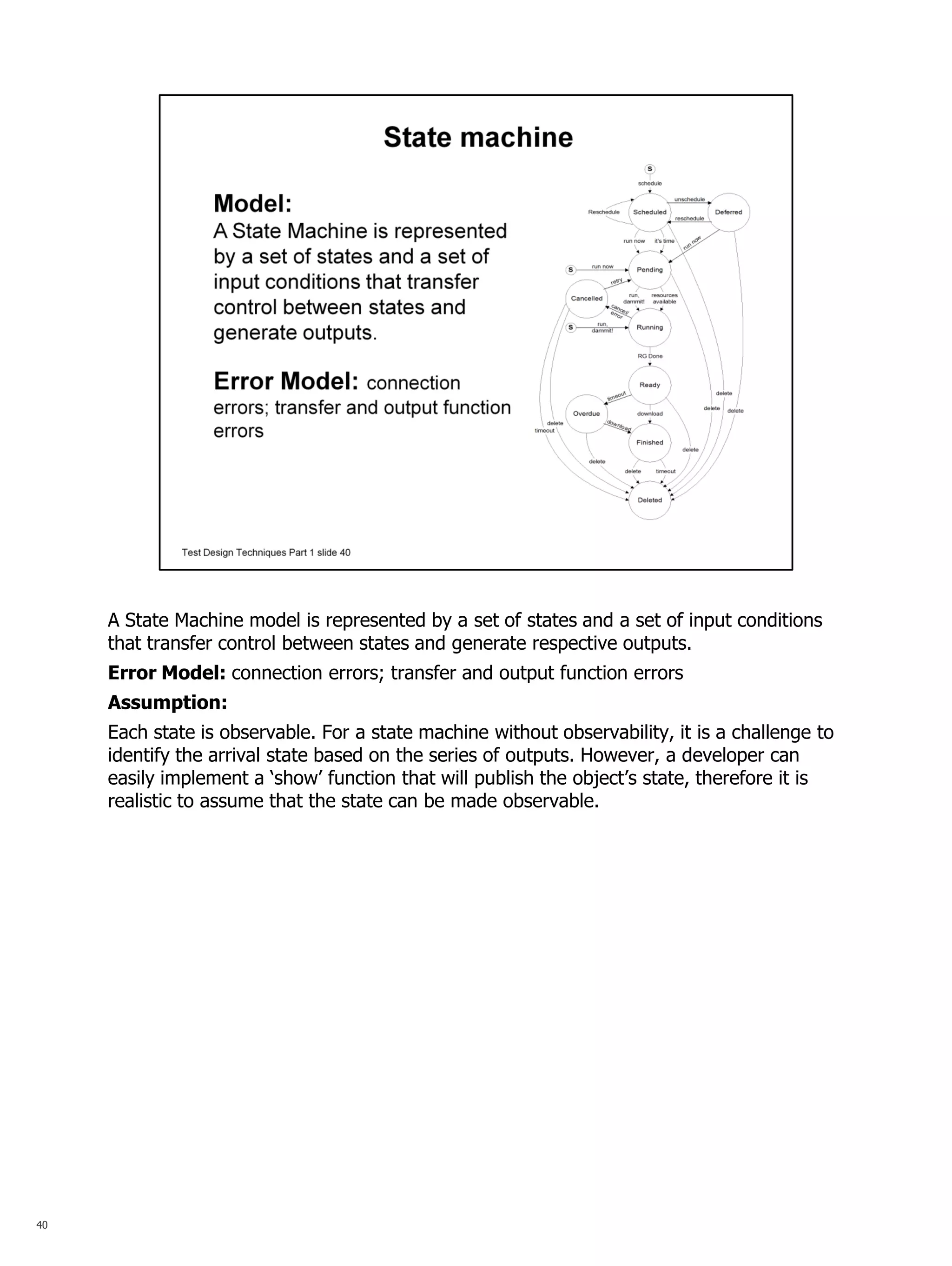 40 
A State Machine model is represented by a set of states and a set of input conditions that transfer control between states and generate respective outputs. 
Error Model: connection errors; transfer and output function errors 
Assumption: 
Each state is observable. For a state machine without observability, it is a challenge to identify the arrival state based on the series of outputs. However, a developer can easily implement a ‘show’ function that will publish the object’s state, therefore it is realistic to assume that the state can be made observable.  
