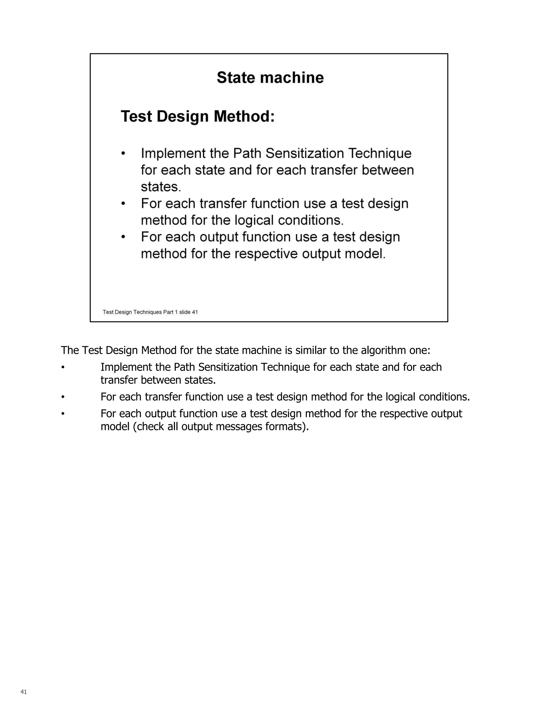 41 
The Test Design Method for the state machine is similar to the algorithm one: 
•Implement the Path Sensitization Technique for each state and for each transfer between states. 
•For each transfer function use a test design method for the logical conditions. 
•For each output function use a test design method for the respective output model (check all output messages formats).  
