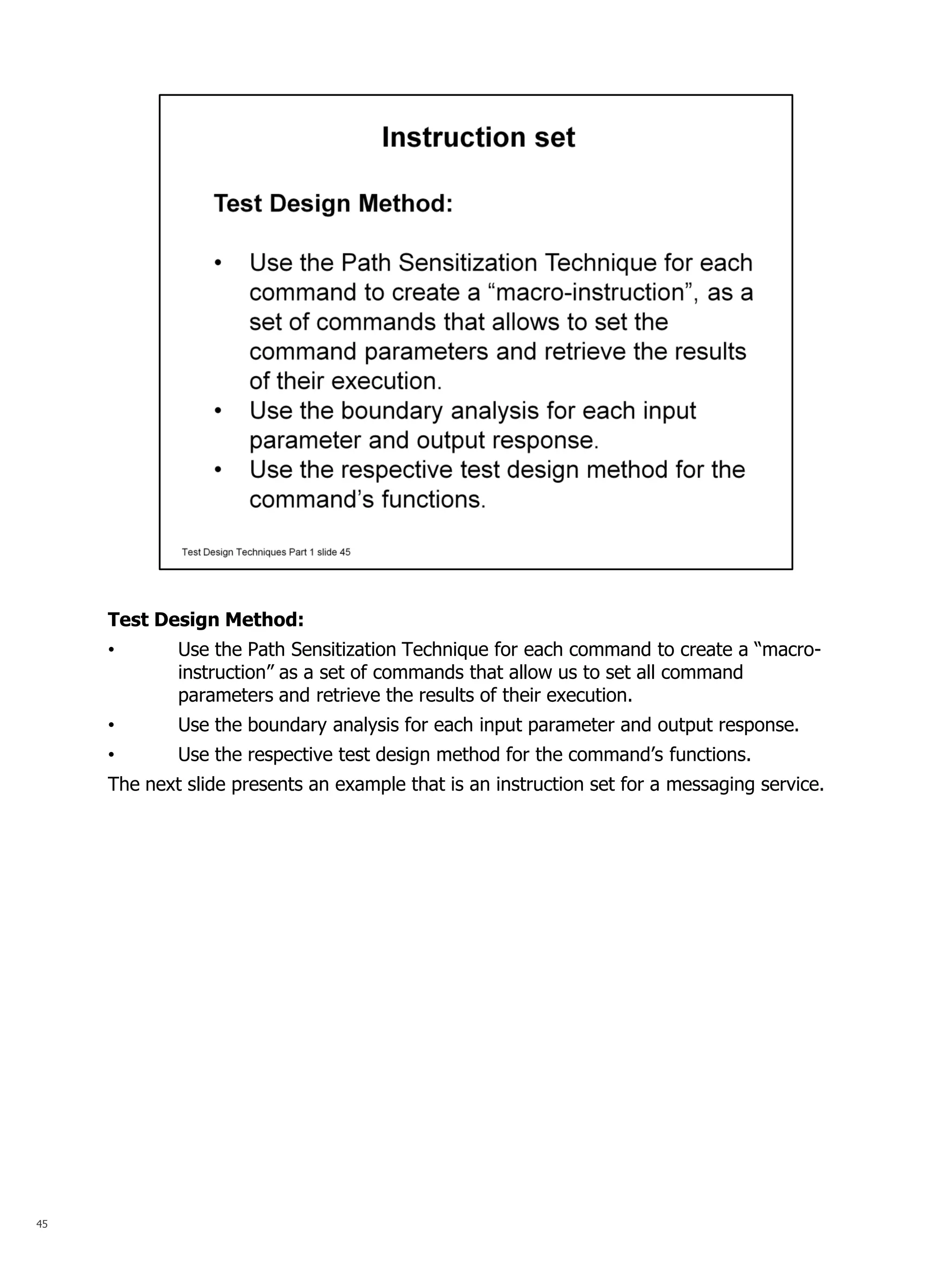 45 
Test Design Method: 
•Use the Path Sensitization Technique for each command to create a “macro- instruction” as a set of commands that allow us to set all command parameters and retrieve the results of their execution. 
•Use the boundary analysis for each input parameter and output response. 
•Use the respective test design method for the command’s functions. The next slide presents an example that is an instruction set for a messaging service.  