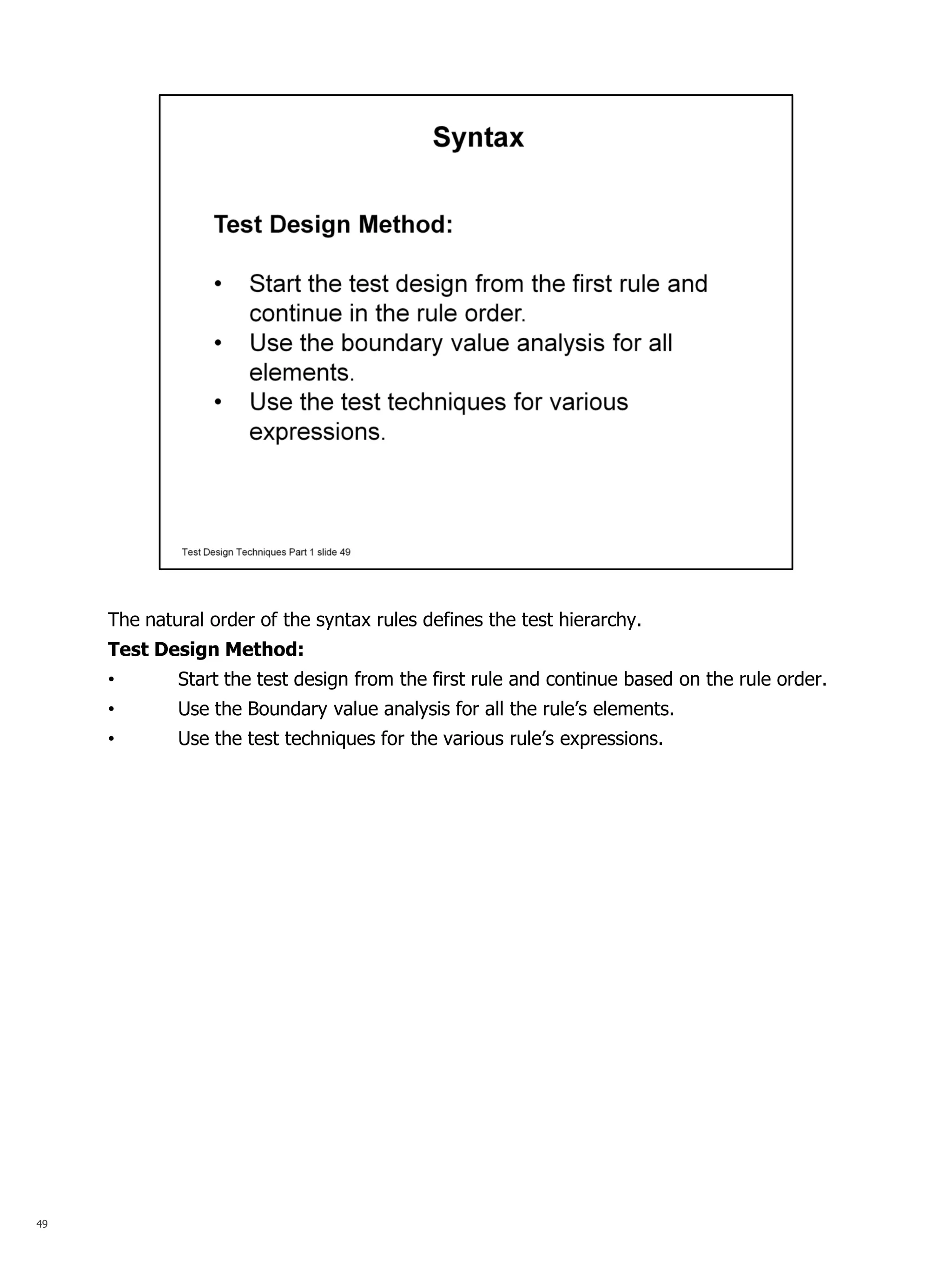 49 
The natural order of the syntax rules defines the test hierarchy. Test Design Method: 
•Start the test design from the first rule and continue based on the rule order. 
•Use the Boundary value analysis for all the rule’s elements. 
•Use the test techniques for the various rule’s expressions.  