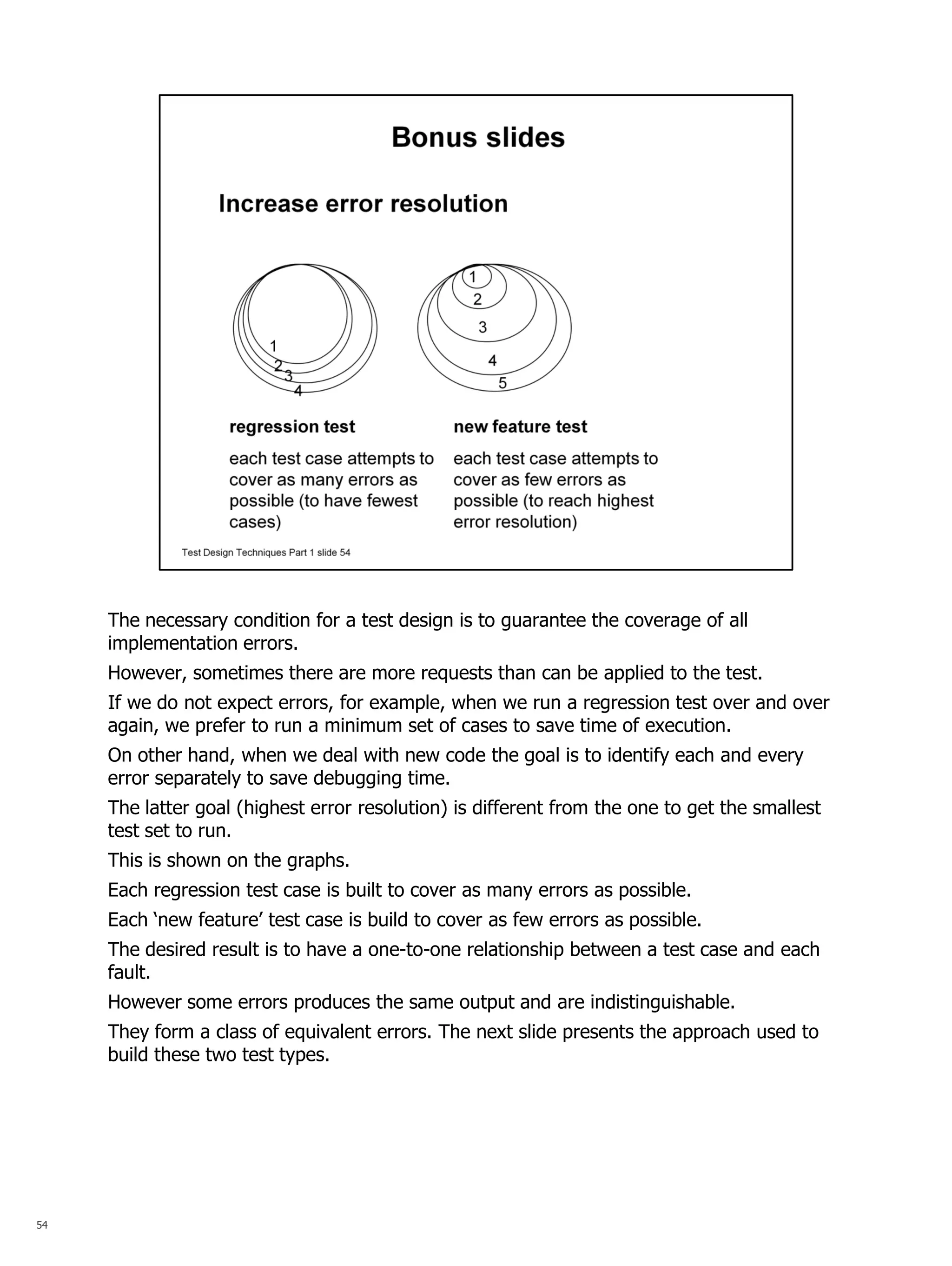 54 
The necessary condition for a test design is to guarantee the coverage of all implementation errors. 
However, sometimes there are more requests than can be applied to the test. 
If we do not expect errors, for example, when we run a regression test over and over again, we prefer to run a minimum set of cases to save time of execution. 
On other hand, when we deal with new code the goal is to identify each and every error separately to save debugging time. 
The latter goal (highest error resolution) is different from the one to get the smallest test set to run. 
This is shown on the graphs. 
Each regression test case is built to cover as many errors as possible. 
Each ‘new feature’ test case is build to cover as few errors as possible. 
The desired result is to have a one-to-one relationship between a test case and each fault. 
However some errors produces the same output and are indistinguishable. 
They form a class of equivalent errors. The next slide presents the approach used to build these two test types. 
 