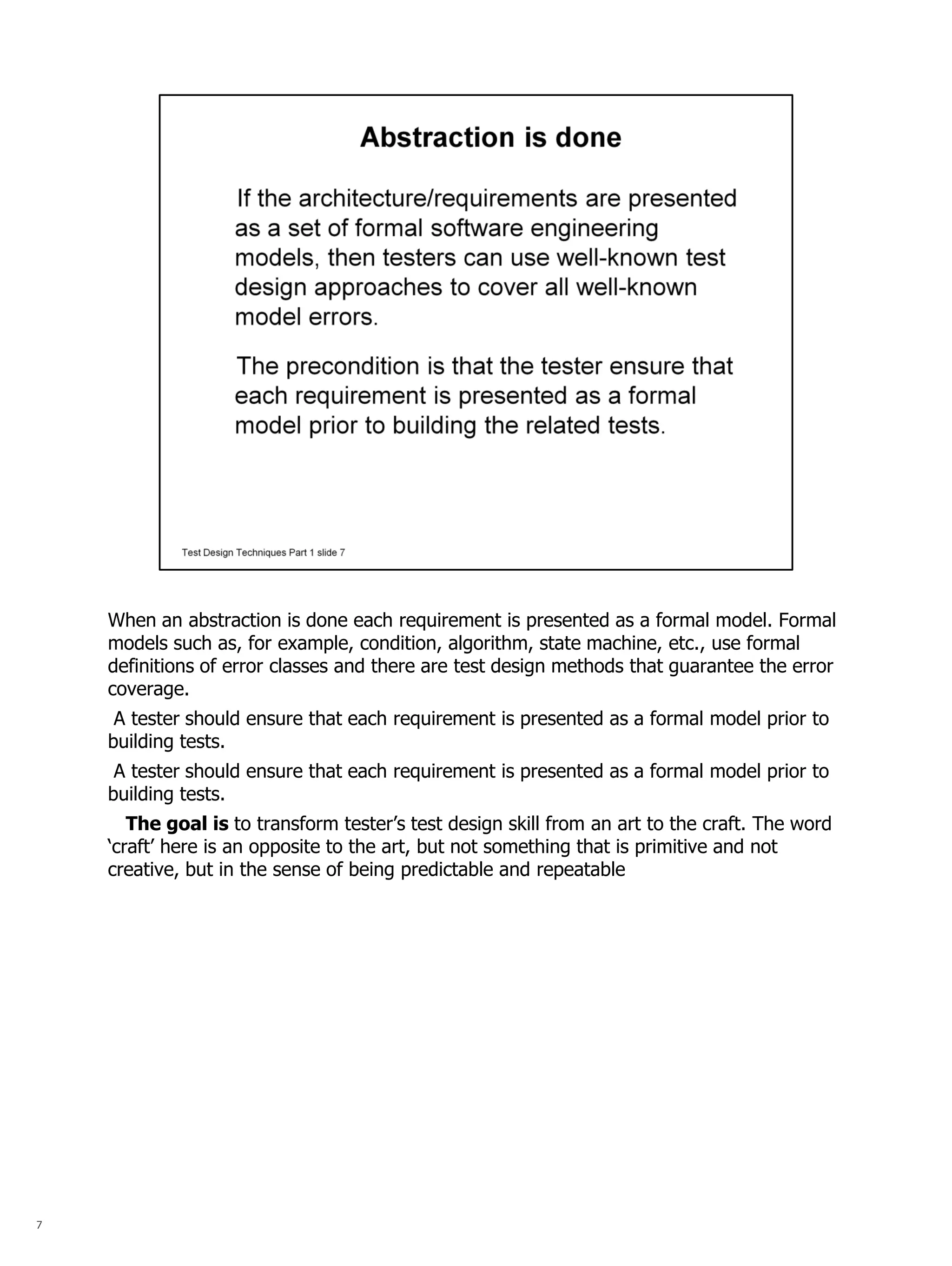 7 
When an abstraction is done each requirement is presented as a formal model. Formal models such as, for example, condition, algorithm, state machine, etc., use formal definitions of error classes and there are test design methods that guarantee the error coverage. 
A tester should ensure that each requirement is presented as a formal model prior to building tests. 
A tester should ensure that each requirement is presented as a formal model prior to building tests. 
The goal is to transform tester’s test design skill from an art to the craft. The word ‘craft’ here is an opposite to the art, but not something that is primitive and not creative, but in the sense of being predictable and repeatable  