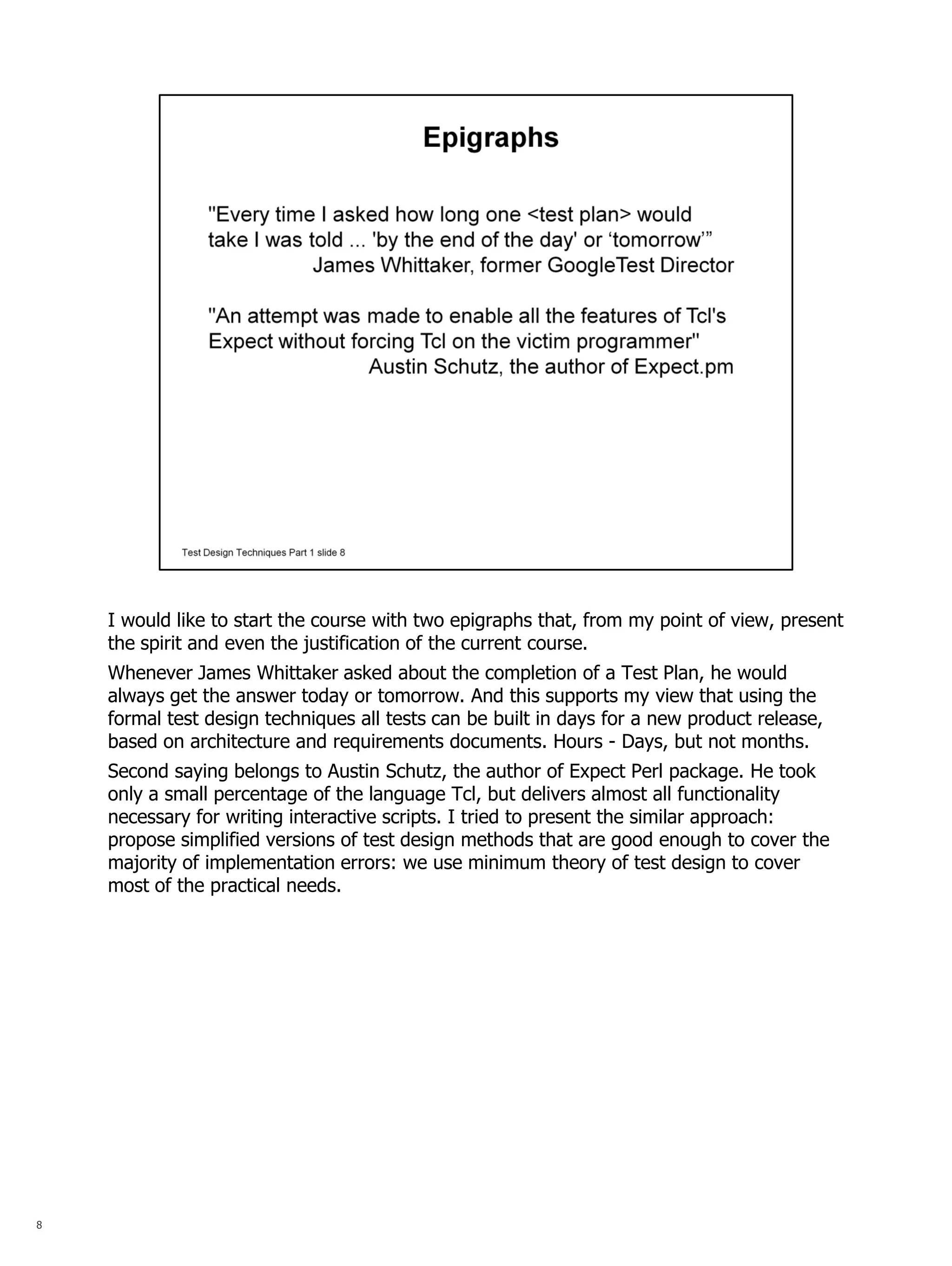 8 
I would like to start the course with two epigraphs that, from my point of view, present the spirit and even the justification of the current course. 
Whenever James Whittaker asked about the completion of a Test Plan, he would always get the answer today or tomorrow. And this supports my view that using the formal test design techniques all tests can be built in days for a new product release, based on architecture and requirements documents. Hours - Days, but not months. 
Second saying belongs to Austin Schutz, the author of Expect Perl package. He took only a small percentage of the language Tcl, but delivers almost all functionality necessary for writing interactive scripts. I tried to present the similar approach: propose simplified versions of test design methods that are good enough to cover the majority of implementation errors: we use minimum theory of test design to cover most of the practical needs.  