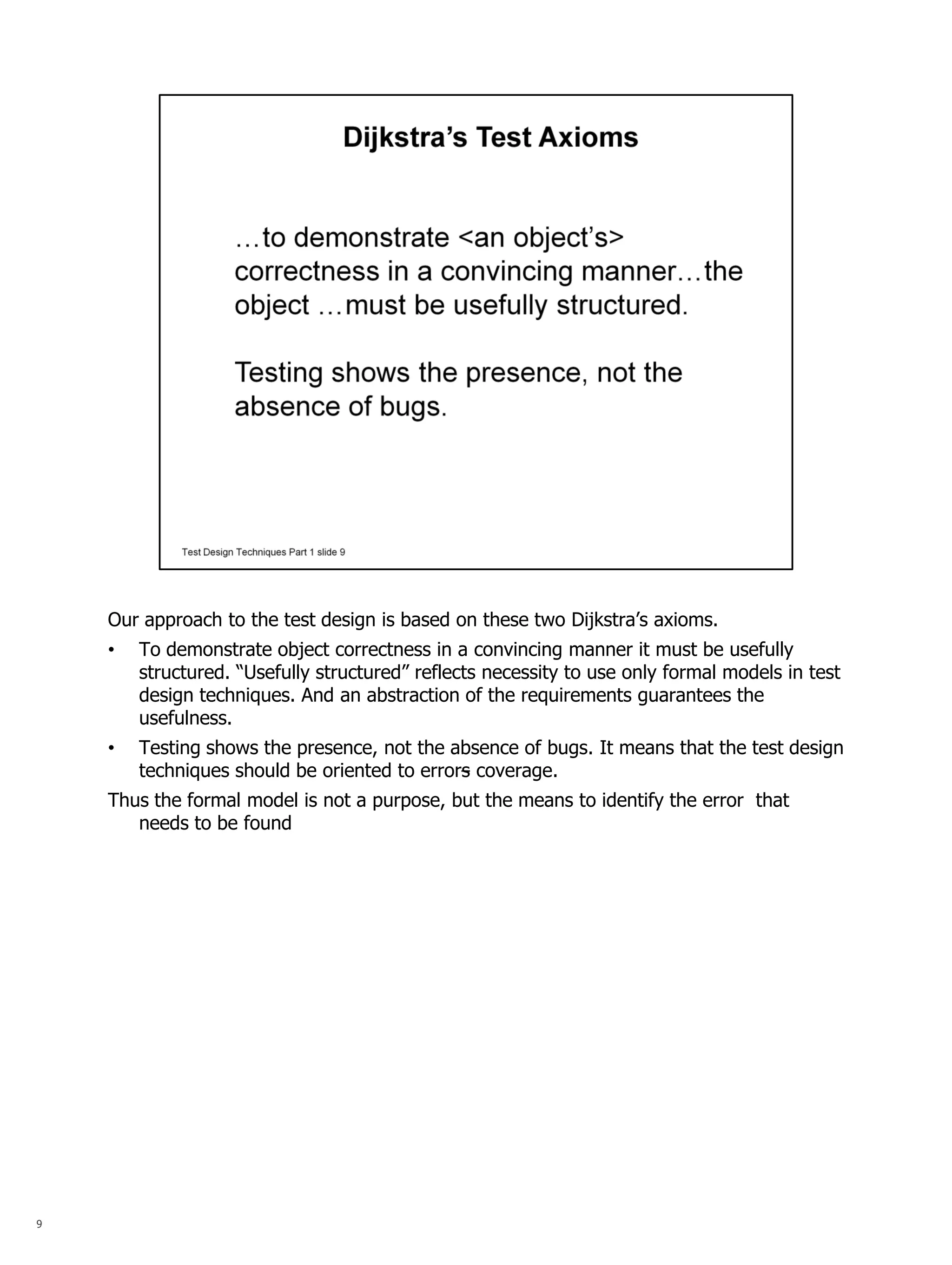 9 
Our approach to the test design is based on these two Dijkstra’s axioms. 
•To demonstrate object correctness in a convincing manner it must be usefully structured. “Usefully structured” reflects necessity to use only formal models in test design techniques. And an abstraction of the requirements guarantees the usefulness. 
•Testing shows the presence, not the absence of bugs. It means that the test design techniques should be oriented to errors coverage. 
Thus the formal model is not a purpose, but the means to identify the error that needs to be found  