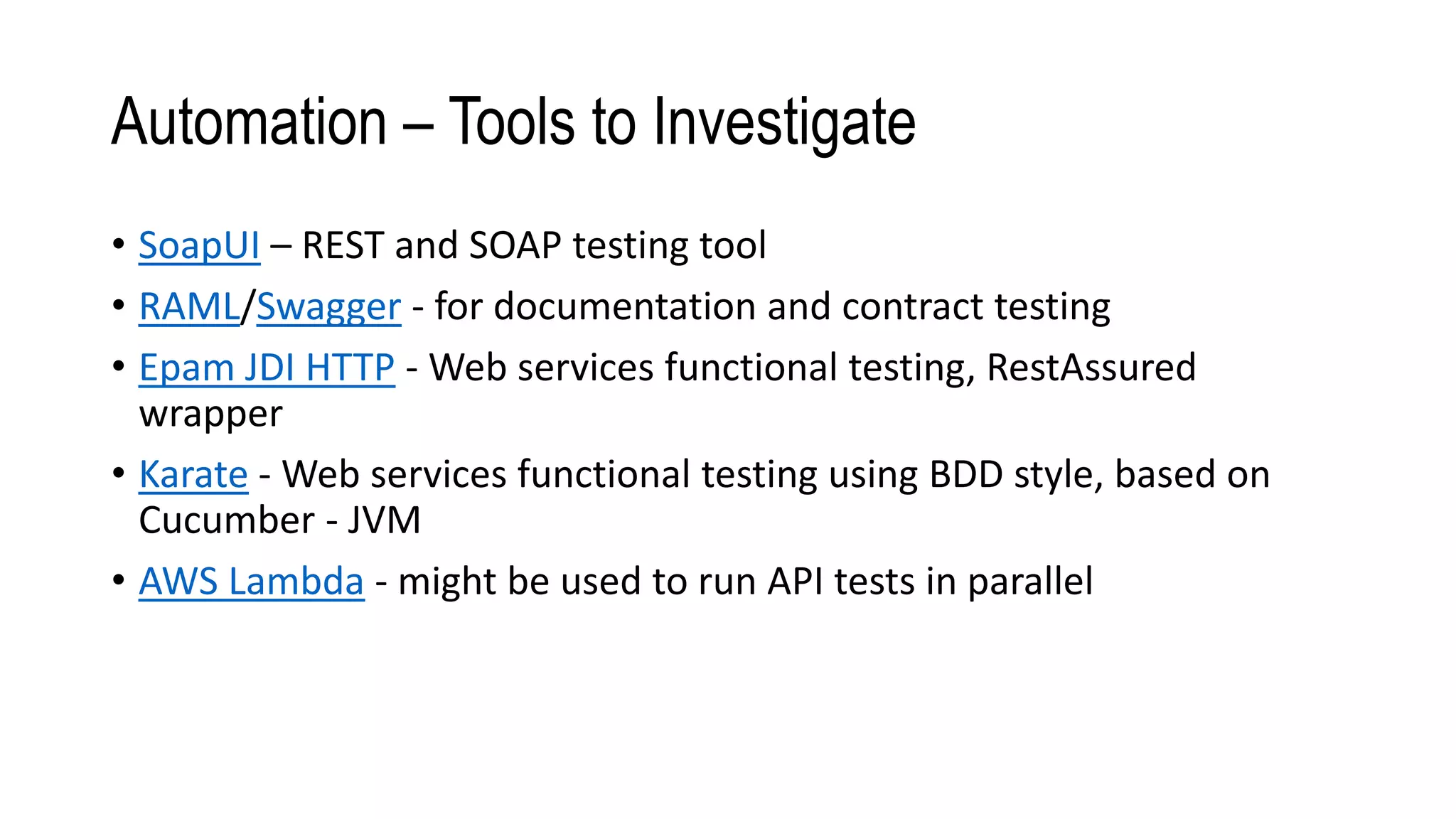 Automation – Tools to Investigate
• SoapUI – REST and SOAP testing tool
• RAML/Swagger - for documentation and contract testing
• Epam JDI HTTP - Web services functional testing, RestAssured
wrapper
• Karate - Web services functional testing using BDD style, based on
Cucumber - JVM
• AWS Lambda - might be used to run API tests in parallel
 