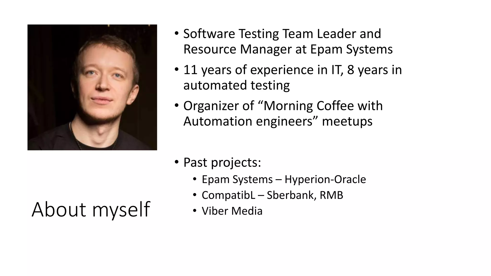 About myself
• Software Testing Team Leader and
Resource Manager at Epam Systems
• 11 years of experience in IT, 8 years in
automated testing
• Organizer of “Morning Coffee with
Automation engineers” meetups
• Past projects:
• Epam Systems – Hyperion-Oracle
• CompatibL – Sberbank, RMB
• Viber Media
 