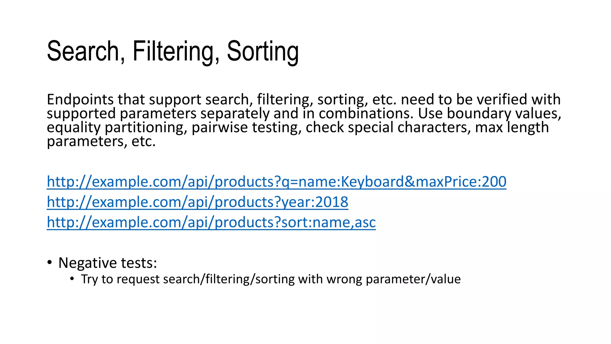 Search, Filtering, Sorting
Endpoints that support search, filtering, sorting, etc. need to be verified with
supported parameters separately and in combinations. Use boundary values,
equality partitioning, pairwise testing, check special characters, max length
parameters, etc.
http://example.com/api/products?q=name:Keyboard&maxPrice:200
http://example.com/api/products?year:2018
http://example.com/api/products?sort:name,asc
• Negative tests:
• Try to request search/filtering/sorting with wrong parameter/value
 
