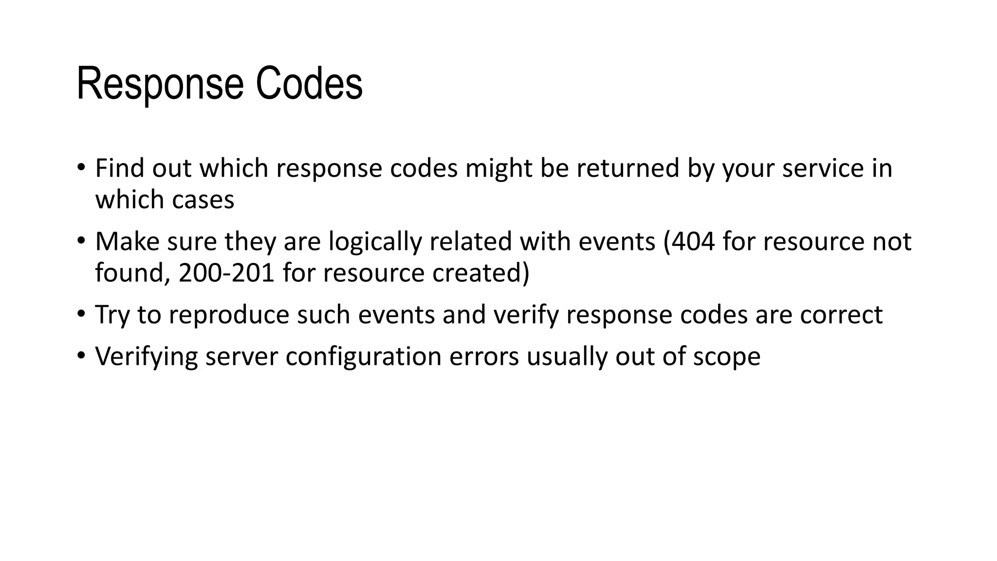 Response Codes
• Find out which response codes might be returned by your service in
which cases
• Make sure they are logically related with events (404 for resource not
found, 200-201 for resource created)
• Try to reproduce such events and verify response codes are correct
• Verifying server configuration errors usually out of scope
 