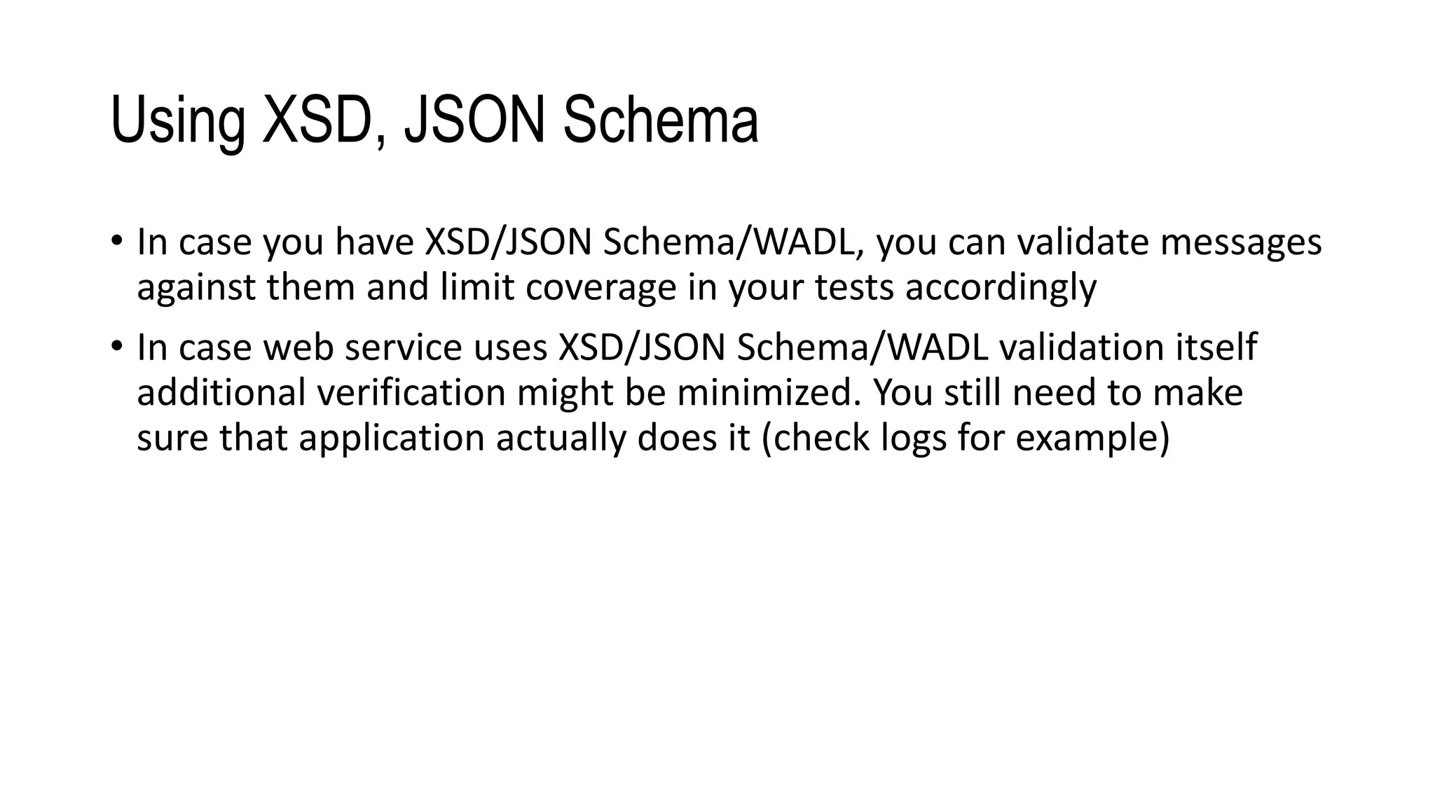 Using XSD, JSON Schema
• In case you have XSD/JSON Schema/WADL, you can validate messages
against them and limit coverage in your tests accordingly
• In case web service uses XSD/JSON Schema/WADL validation itself
additional verification might be minimized. You still need to make
sure that application actually does it (check logs for example)
 