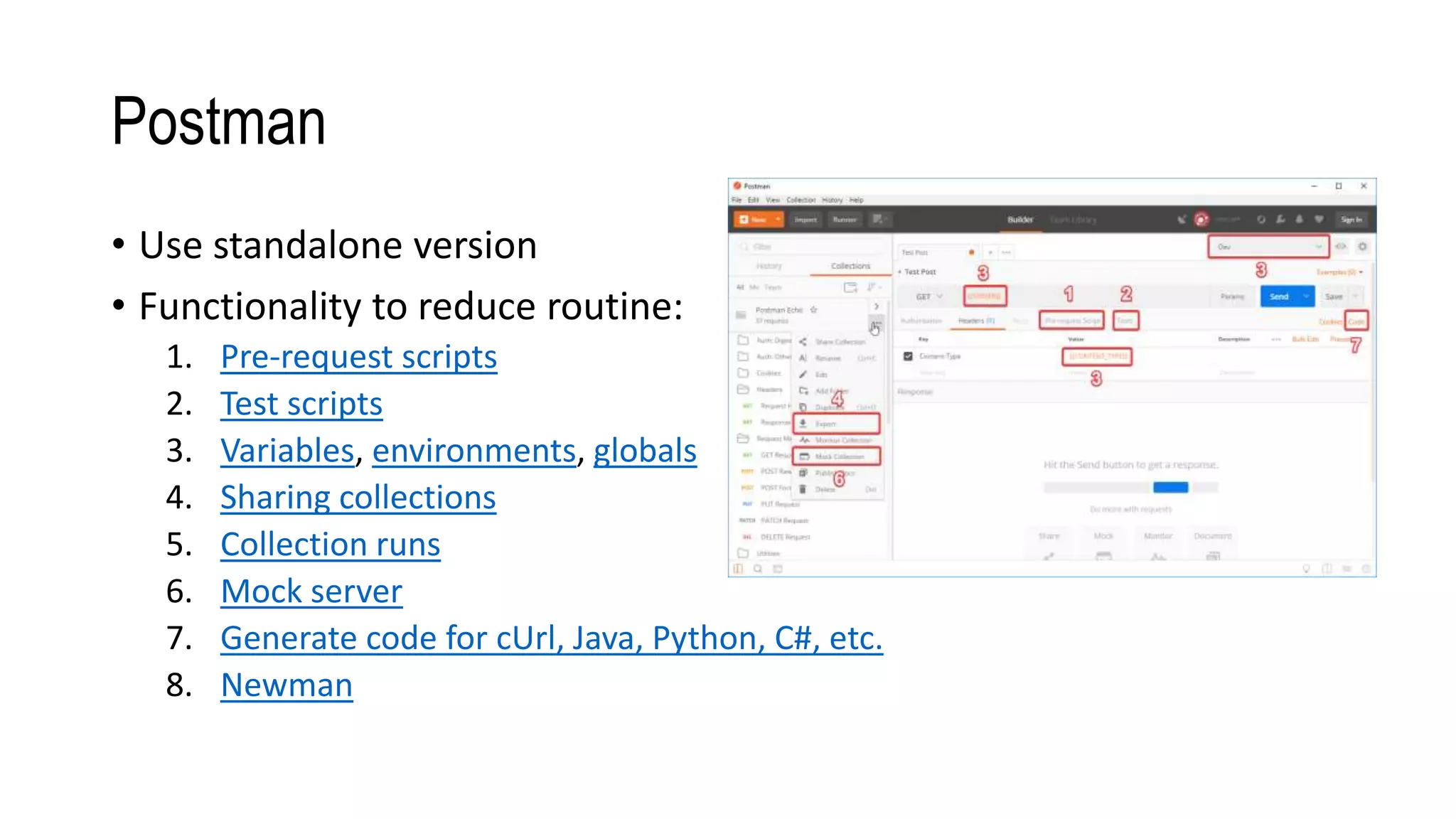 Postman
• Use standalone version
• Functionality to reduce routine:
1. Pre-request scripts
2. Test scripts
3. Variables, environments, globals
4. Sharing collections
5. Collection runs
6. Mock server
7. Generate code for cUrl, Java, Python, C#, etc.
8. Newman
 