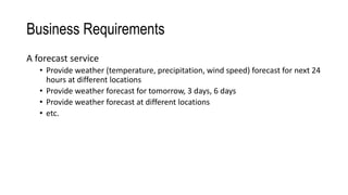 Business Requirements
A forecast service
• Provide weather (temperature, precipitation, wind speed) forecast for next 24
hours at different locations
• Provide weather forecast for tomorrow, 3 days, 6 days
• Provide weather forecast at different locations
• etc.
 
