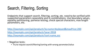 Search, Filtering, Sorting
Endpoints that support search, filtering, sorting, etc. need to be verified with
supported parameters separately and in combinations. Use boundary values,
equality partitioning, pairwise testing, check special characters, max length
parameters, etc.
http://example.com/api/products?q=name:Keyboard&maxPrice:200
http://example.com/api/products?year:2018
http://example.com/api/products?sort:name,asc
• Negative tests:
• Try to request search/filtering/sorting with wrong parameter/value
 