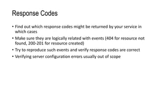 Response Codes
• Find out which response codes might be returned by your service in
which cases
• Make sure they are logically related with events (404 for resource not
found, 200-201 for resource created)
• Try to reproduce such events and verify response codes are correct
• Verifying server configuration errors usually out of scope
 