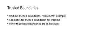 Trusted Boundaries
• Find out trusted boundaries. “Trust CMS” example
• Add notes for trusted boundaries for tracking
• Verify that those boundaries are still relevant
 