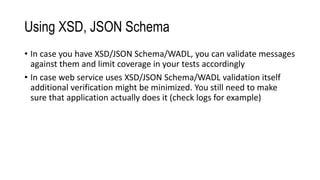Using XSD, JSON Schema
• In case you have XSD/JSON Schema/WADL, you can validate messages
against them and limit coverage in your tests accordingly
• In case web service uses XSD/JSON Schema/WADL validation itself
additional verification might be minimized. You still need to make
sure that application actually does it (check logs for example)
 