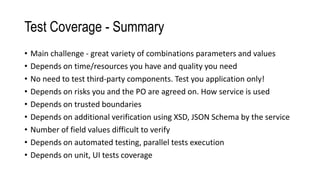 Test Coverage - Summary
• Main challenge - great variety of combinations parameters and values
• Depends on time/resources you have and quality you need
• No need to test third-party components. Test you application only!
• Depends on risks you and the PO are agreed on. How service is used
• Depends on trusted boundaries
• Depends on additional verification using XSD, JSON Schema by the service
• Number of field values difficult to verify
• Depends on automated testing, parallel tests execution
• Depends on unit, UI tests coverage
 